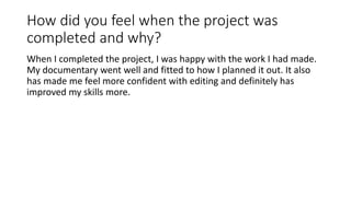 How did you feel when the project was
completed and why?
When I completed the project, I was happy with the work I had made.
My documentary went well and fitted to how I planned it out. It also
has made me feel more confident with editing and definitely has
improved my skills more.
 