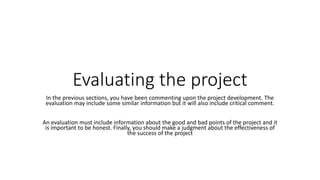 Evaluating the project
In the previous sections, you have been commenting upon the project development. The
evaluation may include some similar information but it will also include critical comment.
An evaluation must include information about the good and bad points of the project and it
is important to be honest. Finally, you should make a judgment about the effectiveness of
the success of the project
 