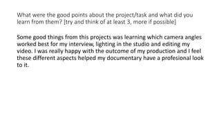 What were the good points about the project/task and what did you
learn from them? [try and think of at least 3, more if possible]
Some good things from this projects was learning which camera angles
worked best for my interview, lighting in the studio and editing my
video. I was really happy with the outcome of my production and I feel
these different aspects helped my documentary have a profesional look
to it.
 