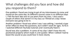 What challenges did you face and how did
you respond to them?
One problem I faced was trying to get all my interviewees to come and
record on the same day. As different courses come in on different days
I, I felt the best idea was to use peers from my class. I also used a
couple of others that weren't in my class so I filmed on a day I knew
everyone was going to be in.
Another problem I faced was when I was I was editing. I wanted a type
writer effect to show the questions, but it didn’t work for ages. To fix it
I watched different YouTube tutorials and I eventually fixed it.
Sound was also a problem. In some of my clips I didn’t have the mic
positioned properly which made it a lot quieter. When I edited I had to
boost the sound so you could hear it more clearly.
 