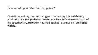 How would you rate the final piece?
Overall I would say it turned out good. I would say it is satisfactory
as there are a few problems like sound which definitely ruins parts of
my documentary. However, it turned out like I planned so I am happy
with it.
 
