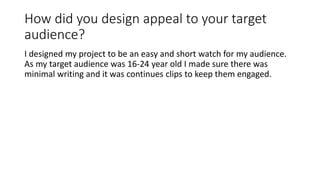 How did you design appeal to your target
audience?
I designed my project to be an easy and short watch for my audience.
As my target audience was 16-24 year old I made sure there was
minimal writing and it was continues clips to keep them engaged.
 