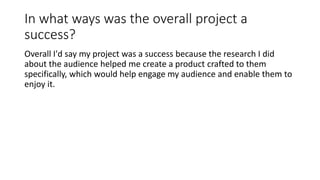 In what ways was the overall project a
success?
Overall I'd say my project was a success because the research I did
about the audience helped me create a product crafted to them
specifically, which would help engage my audience and enable them to
enjoy it.
 