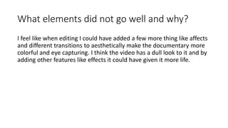 What elements did not go well and why?
I feel like when editing I could have added a few more thing like affects
and different transitions to aesthetically make the documentary more
colorful and eye capturing. I think the video has a dull look to it and by
adding other features like effects it could have given it more life.
 
