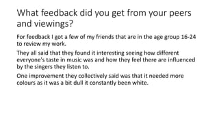What feedback did you get from your peers
and viewings?
For feedback I got a few of my friends that are in the age group 16-24
to review my work.
They all said that they found it interesting seeing how different
everyone's taste in music was and how they feel there are influenced
by the singers they listen to.
One improvement they collectively said was that it needed more
colours as it was a bit dull it constantly been white.
 