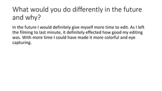 What would you do differently in the future
and why?
In the future I would definitely give myself more time to edit. As I left
the filming to last minute, it definitely effected how good my editing
was. With more time I could have made it more colorful and eye
capturing.
 