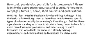 How could you develop your skills for future projects? Please
identify the appropriate resources and courses. For example,
webpages, tutorials, books, short courses and qualifications.
One area I feel I need to develop in is video editing. Although I have
the basic skills to editing I want to learn how to edit to more specific
types of videos especially documentary's. Even though I feel like I have
a good understanding as to how to structure them, I want to be able to
make them look more professional and entertaining to watch.
Recourses that would help me improve is already existing
documentary's so I could pick up on techniques they have used.
 