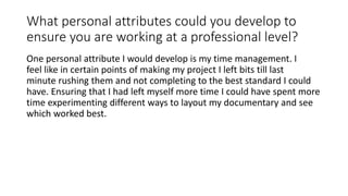 What personal attributes could you develop to
ensure you are working at a professional level?
One personal attribute I would develop is my time management. I
feel like in certain points of making my project I left bits till last
minute rushing them and not completing to the best standard I could
have. Ensuring that I had left myself more time I could have spent more
time experimenting different ways to layout my documentary and see
which worked best.
 