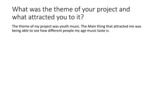 What was the theme of your project and
what attracted you to it?
The theme of my project was youth music. The Main thing that attracted me was
being able to see how different people my age music taste is.
 