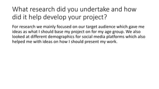 What research did you undertake and how
did it help develop your project?
For research we mainly focused on our target audience which gave me
ideas as what I should base my project on for my age group. We also
looked at different demographics for social media platforms which also
helped me with ideas on how I should present my work.
 
