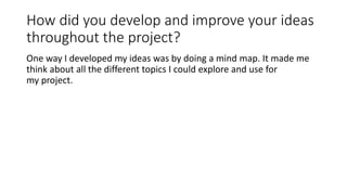 How did you develop and improve your ideas
throughout the project?
One way I developed my ideas was by doing a mind map. It made me
think about all the different topics I could explore and use for
my project.
 
