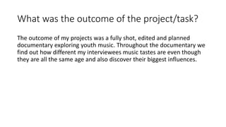 What was the outcome of the project/task?
The outcome of my projects was a fully shot, edited and planned
documentary exploring youth music. Throughout the documentary we
find out how different my interviewees music tastes are even though
they are all the same age and also discover their biggest influences.
 