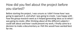 How did you feel about the project before
you started?
Before starting the project, I was unsure as I didn’t know how I was
going to approach it, and what I was going to create. I was happy with
how the group research went as it helped generating ideas as to what I
was going to create. After thinking about all the different subjects I
could talk about and how I could present my work, I finally came to a
decision to make a documentary as I felt this would have worked best
for me.
 