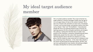 My ideal target audience
member
This is my ideal audience member. This is due to the fact my
target audience is aimed at teenagers/ adults over the age of
15, as my age rating is 15 due to the content involved. This is
Tom, he is 19 years old, and listens to chart music. He watches
TV series’ such as prison break, and watches mainly crime films
such as ‘Seven’, ‘Heat’ and ‘The Godfather’. I have attracted
people like Tom to my opening sequence due to the fact my
opening sequence fits the crime genre perfectly, and intrigues
the audience, making them feel like they are really in the
position of the characters, sometimes sympathizing with them.
Additionally, people from the urban tribe may watch our
opening sequence due to the fact our sequence is a crime
genre, and this relates to urban areas due to it relating to inner
city, containing many influences. In the urban tribe, people in
this sector are best know for listening to grime, UK bass, and
rap music, getting behind new releases, and picking up digital
mix tapes, sharing them on various social networks.
 