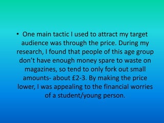 • One main tactic I used to attract my target
audience was through the price. During my
research, I found that people of this age group
don’t have enough money spare to waste on
magazines, so tend to only fork out small
amounts- about £2-3. By making the price
lower, I was appealing to the financial worries
of a student/young person.

 