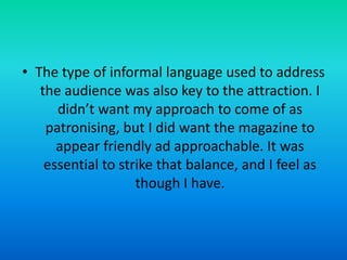 • The type of informal language used to address
the audience was also key to the attraction. I
didn’t want my approach to come of as
patronising, but I did want the magazine to
appear friendly ad approachable. It was
essential to strike that balance, and I feel as
though I have.

 