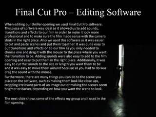 Final Cut Pro – Editing Software
When editing our thriller opening we used Final Cut Pro software.
This piece of software was ideal as it allowed us to add sounds,
transitions and effects to our film in order to make it look more
professional and to make sure the film made sense with the camera
shots in the right place. Also we used this software as it was easier
to cut and paste scenes and put them together. It was quite easy to
put transitions and effects on to our film as you only needed to
choose one and drag it with the mouse to the place where you want
the transition to be. Adding sounds were also easy to add to the film
opening and easy to put them in the right place. Additionally, it was
easy to cut the sounds to the size or length you want them to be
and it was easy to move them around because all you had to do was
drag the sound with the mouse.
Furthermore, there are many things you can do to the scene you
place on the software, such as making them look like close ups,
cropping irrelevant parts of an image out or making the scenes seem
brighter or darker, depending on how you want the scene to look.
The next slide shows some of the effects my group and I used in the
film opening:
 