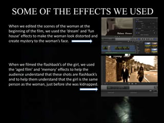 SOME OF THE EFFECTS WE USED
When we edited the scenes of the woman at the
beginning of the film, we used the ‘dream’ and ‘fun
house’ effects to make the woman look distorted and
create mystery to the woman’s face.
When we filmed the flashback’s of the girl, we used
the ‘aged film’ and ‘memory’ effects to help the
audience understand that these shots are flashback’s
and to help them understand that the girl is the same
person as the woman, just before she was kidnapped.
 