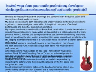 In what ways does your media product use, develop or
challenge forms and conventions of real media products?

I believe my media products both challenge and conforms with the typical codes and
conventions of real media products.
My music video contains both traditional and unconventional methods which combine
together to create an original music video. It is split into two parts. One band
performance and the other stop motion animation.
My stop motion is unconventional for a Punk Rock music video. I made the decision to
include this animation in my music video so it appealed to a wider audience. For many
people a whole 3 minutes of a band performance can become quite boring to say the
least, so by adding the stop motion animation it increases interest and popularity while
still keeping the traditional codes of a Punk Rock music video with a shorter band
performance.wanted a band performance in my video since I had chosen
I had always
the track because Punk Rock has always been about real music and live
performances.
When researching music videos on YouTube I noticed how music sites
such as Blank TV and Everything Sucks TV had an animated production
logo. So I created my own. I traditional codes and conventions withrivals
I believe my product follows believe my animated production logo my
any professional logo.made sure to make it as realistic as possible by
band performance. I
instructing the actors where they should be playing on the fret board with
the guitar and bass.
I used straight cut transitions between the band performance clips. I also
used a variety of clips of short duration, this is very common in band
 