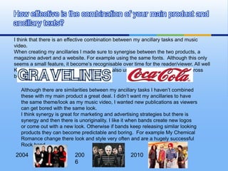 How effective is the combination of your main product and
ancillary texts?

I think that there is an effective combination between my ancillary tasks and music
video.
When creating my ancillaries I made sure to synergise between the two products, a
magazine advert and a website. For example using the same fonts. Although this only
seems a small feature, it become’s recognisable over time for the reader/viewer. All well
Known products have recognisable fonts. I also used similar colour schemes across
both ancillaries.

   Although there are similarities between my ancillary tasks I haven’t combined
   these with my main product a great deal. I didn’t want my ancillaries to have
   the same theme/look as my music video, I wanted new publications as viewers
   can get bored with the same look.
   I think synergy is great for marketing and advertising strategies but there is
   synergy and then there is unoriginality. I like it when bands create new logos
   or come out with a new look. Otherwise if bands keep releasing similar looking
   products they can become predictable and boring. For example My Chemical
   Romance change there look and style very often and are a hugely successful
   Rock band.

2004                       200                      2010
                           6
 