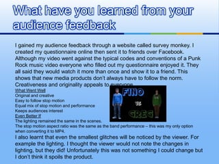 What have you learned from your
audience feedback
I gained my audience feedback through a website called survey monkey. I
created my questionnaire online then sent it to friends over Facebook.
Although my video went against the typical codes and conventions of a Punk
Rock music video everyone who filled out my questionnaire enjoyed it. They
all said they would watch it more than once and show it to a friend. This
shows that new media products don’t always have to follow the norm.
Creativeness and originality appeals to everyone.
What Went Well
Original and creative
Easy to follow stop motion
Equal mix of stop motion and performance
Keeps audiences interest
Even Better If
The lighting remained the same in the scenes.
The stop motion aspect ratio was the same as the band performance – this was my only option
when converting it to MP4.
I also learnt that even the smallest glitches will be noticed by the viewer. For
example the lighting. I thought the viewer would not note the changes in
lighting, but they did! Unfortunately this was not something I could change but
I don’t think it spoils the product.
 