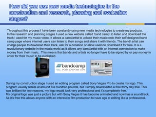 How did you use new media technologies in the
  construction and research, planning and evaluation
  stages?

Throughout this process I have been constantly using new media technologies to create my products.
In the research and planning stages I used a new website called ‘band camp’ to listen and download the
track I used for my music video. It allows a band/artist to upload their music onto their self designed band
camp page where internet users can listen to their songs and share it with friends. The band/ artist can
charge people to download their track, ask for a donation or allow users to download it for free. It is a
revolutionary website in the music world as it allows any band/artist with an internet connection to make
money from their music. This means that bands and artists no longer have to be signed by or pay money in
order for their music to be published.




During my construction stage I used an editing program called Sony Vegas Pro to create my logo. This
program usually retails at around five hundred pounds, but I simply downloaded a free thirty day trial. This
was brilliant for two reasons, my logo would look very professional and it’s completely free.
My original logo was just a picture but with Sony Vegas it has become animated and now has a soundtrack.
As it’s free this allows anyone with an interest in film production to have ago at editing like a professional.
 