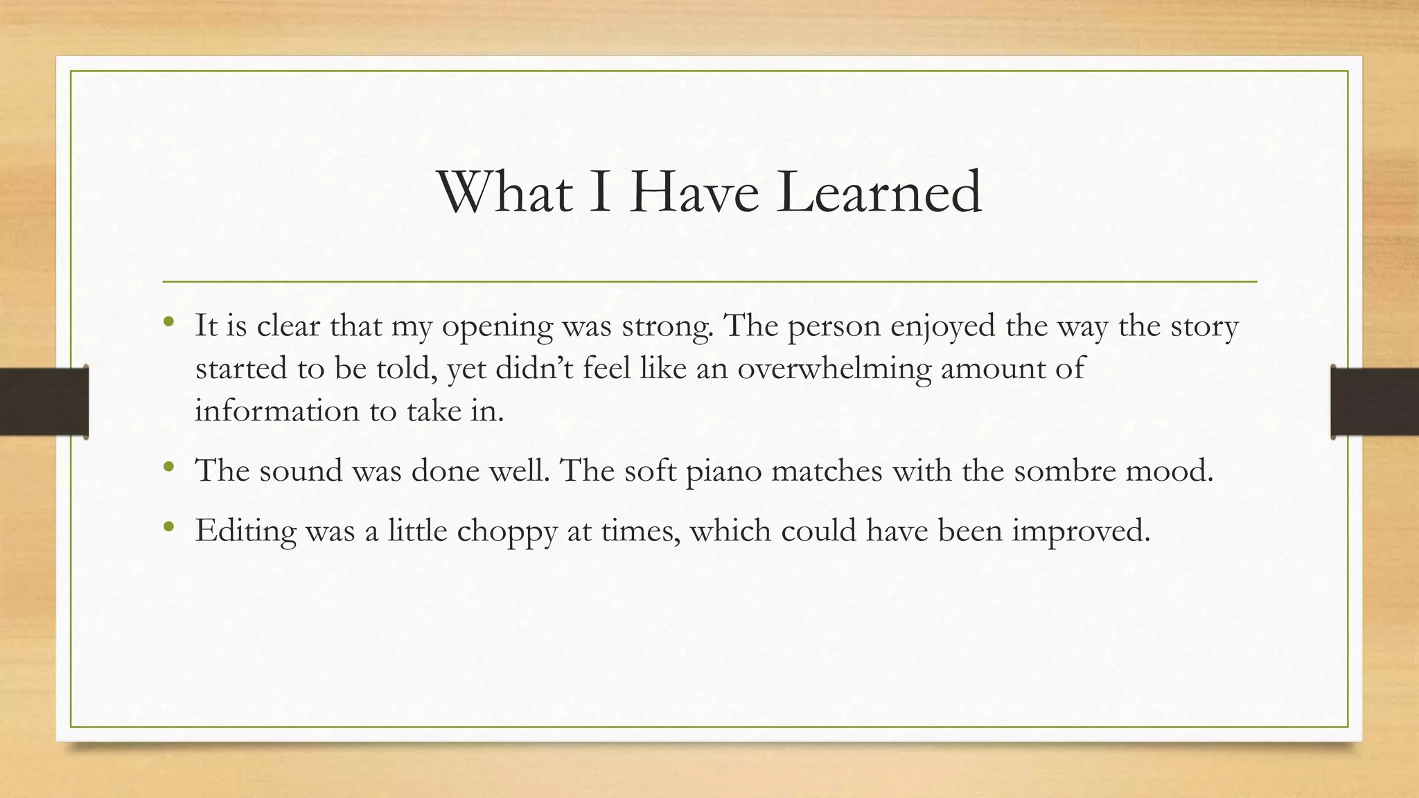 What I Have Learned
• It is clear that my opening was strong. The person enjoyed the way the story
started to be told, yet didn’t feel like an overwhelming amount of
information to take in.
• The sound was done well. The soft piano matches with the sombre mood.
• Editing was a little choppy at times, which could have been improved.
 