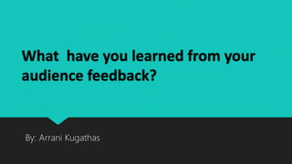 What have you learned from your
audience feedback?
By: Arrani Kugathas
 