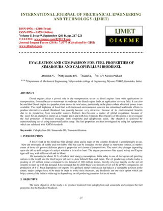 Proceedings of the 2nd
International Conference on Current Trends in Engineering and Management ICCTEM -2014
17 – 19, July 2014, Mysore, Karnataka, India
217
EVALUATION AND COMPARISON FOR FUEL PROPERTIES OF
SIMAROUBA AND CALOPHYLLUM BIODIESEL
1
Abhishek V, 2
Nithyananda B S, 3
Anand A, 4
Dr. G V Naveen Prakash
1, 2, 3, 4
(Department of Mechanical Engineering, Vidyavardaka college of Engineering, Mysore-570002, Karnataka, India)
ABSTRACT
Diesel engines plays a pivotal role in the transportation sector as diesel engines have wide applications in
transportation, from railways to waterways to roadways the diesel engine finds an application in every field. It can also
be said that Diesel engine is a popular prime mover in rural areas, particularly in the places where electrical power is not
available. The rapid depletion of fossil fuel with increased environmental concern has stimulated worldwide efforts to
produce alternative to diesel. Biodiesel has recently become very attractive, because of its environmental beneﬁts
due to its production from renewable sources. Biofuels have become a matter of global importance because of
the need for an alternative energy at a cheaper price and with less pollution. The objective of this paper is to investigate
the fuel properties of biodesel extracted from simarouba and calophyllum seeds. The objective is achieved by
transesterifying the oil using transesterification setup. The fuel properties are then investigated by using lab equipments
which are validated with ASTM standards.
Keywords: Calophyllum Oil, Simarouba Oil, Transesterification.
1. INTRODUCTION
A lot of work in this field has been already done and in many of the counties biodiesel is commercially in use.
There are thousands of edible and non-edible oils that can be extracted on this planet as renewable source, as methyl
esters of these oils possess different physical properties and chemical compositions. The esters also changes depending
upon the oil as well as type of catalyst whether it is acid or base. The engine parameters like speed, set-up and Engine
type will vary with different oil and its blend.
Oil accounts for about 36 % of India's total energy consumption. India today is one of the top ten oil-guzzling
nations in the world and the third largest oil user in Asia behind China and Japan. The oil production in India today is
peaking at 45 million tonnes compared to its demand of 160 million tonnes, thereby relaying heavily on the net oil
imports to meet up with the demand. It is estimated that by 2020 India’s net imports of oil will be at 92% compared to oil
production of 8 %. Such dependency on imports for a primary energy source can put India in a vulnerable position in the
future, major changes have to be made in order to avoid such situations, and biodiesels are one such option which can
help a country like India in reducing its dependency on oil producing countries for its oil needs.
2. OBJECTIVE
The main objective of the study is to produce biodiesel from calophyllum and simarouba and compare the fuel
properties for the blends of biodiesel.
INTERNATIONAL JOURNAL OF MECHANICAL ENGINEERING
AND TECHNOLOGY (IJMET)
ISSN 0976 – 6340 (Print)
ISSN 0976 – 6359 (Online)
Volume 5, Issue 9, September (2014), pp. 217-221
© IAEME: www.iaeme.com/IJMET.asp
Journal Impact Factor (2014): 7.5377 (Calculated by GISI)
www.jifactor.com
IJMET
© I A E M E
 