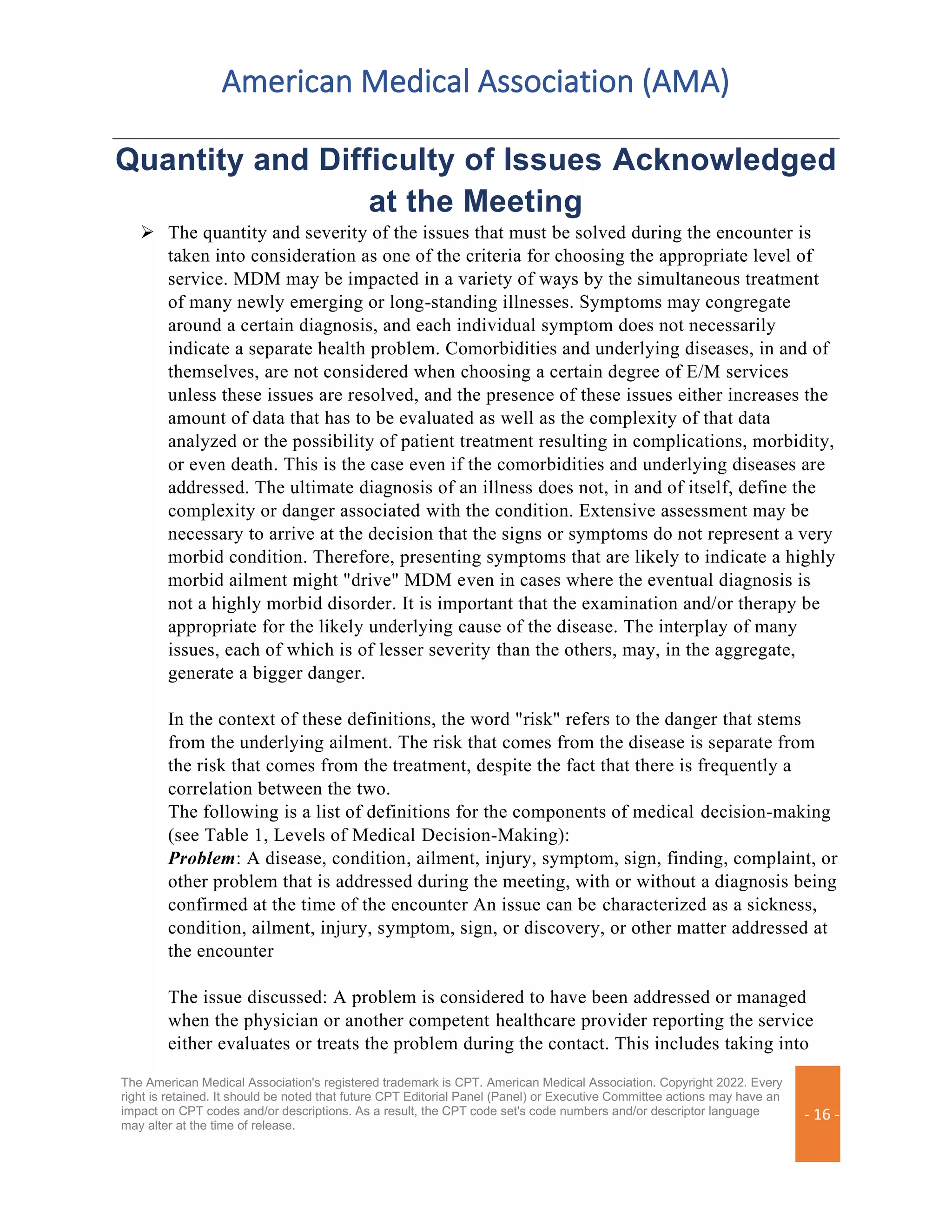 American Medical Association (AMA)
The American Medical Association's registered trademark is CPT. American Medical Association. Copyright 2022. Every
right is retained. It should be noted that future CPT Editorial Panel (Panel) or Executive Committee actions may have an
impact on CPT codes and/or descriptions. As a result, the CPT code set's code numbers and/or descriptor language
may alter at the time of release.
- 16 -
Quantity and Difficulty of Issues Acknowledged
at the Meeting
➢ The quantity and severity of the issues that must be solved during the encounter is
taken into consideration as one of the criteria for choosing the appropriate level of
service. MDM may be impacted in a variety of ways by the simultaneous treatment
of many newly emerging or long-standing illnesses. Symptoms may congregate
around a certain diagnosis, and each individual symptom does not necessarily
indicate a separate health problem. Comorbidities and underlying diseases, in and of
themselves, are not considered when choosing a certain degree of E/M services
unless these issues are resolved, and the presence of these issues either increases the
amount of data that has to be evaluated as well as the complexity of that data
analyzed or the possibility of patient treatment resulting in complications, morbidity,
or even death. This is the case even if the comorbidities and underlying diseases are
addressed. The ultimate diagnosis of an illness does not, in and of itself, define the
complexity or danger associated with the condition. Extensive assessment may be
necessary to arrive at the decision that the signs or symptoms do not represent a very
morbid condition. Therefore, presenting symptoms that are likely to indicate a highly
morbid ailment might "drive" MDM even in cases where the eventual diagnosis is
not a highly morbid disorder. It is important that the examination and/or therapy be
appropriate for the likely underlying cause of the disease. The interplay of many
issues, each of which is of lesser severity than the others, may, in the aggregate,
generate a bigger danger.
In the context of these definitions, the word "risk" refers to the danger that stems
from the underlying ailment. The risk that comes from the disease is separate from
the risk that comes from the treatment, despite the fact that there is frequently a
correlation between the two.
The following is a list of definitions for the components of medical decision-making
(see Table 1, Levels of Medical Decision-Making):
Problem: A disease, condition, ailment, injury, symptom, sign, finding, complaint, or
other problem that is addressed during the meeting, with or without a diagnosis being
confirmed at the time of the encounter An issue can be characterized as a sickness,
condition, ailment, injury, symptom, sign, or discovery, or other matter addressed at
the encounter
The issue discussed: A problem is considered to have been addressed or managed
when the physician or another competent healthcare provider reporting the service
either evaluates or treats the problem during the contact. This includes taking into
 
