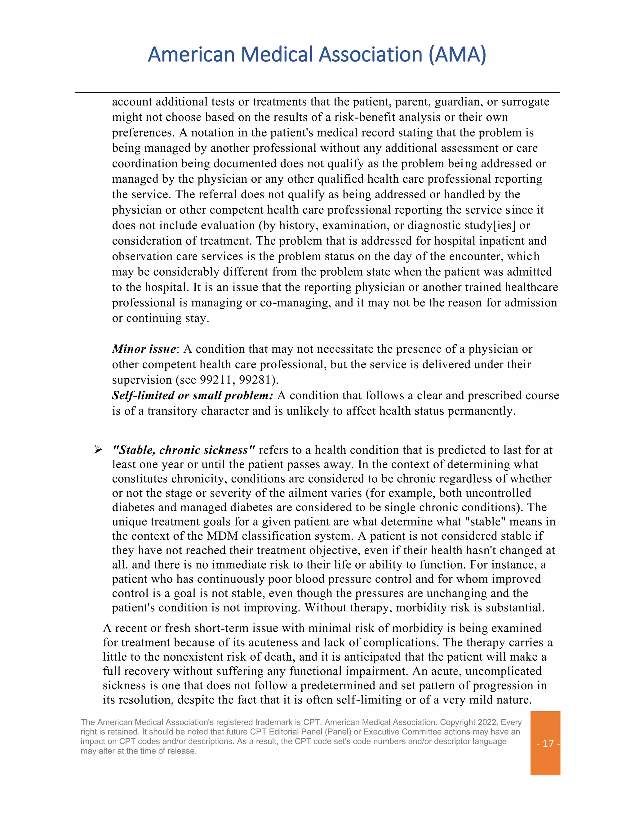 American Medical Association (AMA)
The American Medical Association's registered trademark is CPT. American Medical Association. Copyright 2022. Every
right is retained. It should be noted that future CPT Editorial Panel (Panel) or Executive Committee actions may have an
impact on CPT codes and/or descriptions. As a result, the CPT code set's code numbers and/or descriptor language
may alter at the time of release.
- 17 -
account additional tests or treatments that the patient, parent, guardian, or surrogate
might not choose based on the results of a risk-benefit analysis or their own
preferences. A notation in the patient's medical record stating that the problem is
being managed by another professional without any additional assessment or care
coordination being documented does not qualify as the problem being addressed or
managed by the physician or any other qualified health care professional reporting
the service. The referral does not qualify as being addressed or handled by the
physician or other competent health care professional reporting the service since it
does not include evaluation (by history, examination, or diagnostic study[ies] or
consideration of treatment. The problem that is addressed for hospital inpatient and
observation care services is the problem status on the day of the encounter, which
may be considerably different from the problem state when the patient was admitted
to the hospital. It is an issue that the reporting physician or another trained healthcare
professional is managing or co-managing, and it may not be the reason for admission
or continuing stay.
Minor issue: A condition that may not necessitate the presence of a physician or
other competent health care professional, but the service is delivered under their
supervision (see 99211, 99281).
Self-limited or small problem: A condition that follows a clear and prescribed course
is of a transitory character and is unlikely to affect health status permanently.
➢ "Stable, chronic sickness" refers to a health condition that is predicted to last for at
least one year or until the patient passes away. In the context of determining what
constitutes chronicity, conditions are considered to be chronic regardless of whether
or not the stage or severity of the ailment varies (for example, both uncontrolled
diabetes and managed diabetes are considered to be single chronic conditions). The
unique treatment goals for a given patient are what determine what "stable" means in
the context of the MDM classification system. A patient is not considered stable if
they have not reached their treatment objective, even if their health hasn't changed at
all. and there is no immediate risk to their life or ability to function. For instance, a
patient who has continuously poor blood pressure control and for whom improved
control is a goal is not stable, even though the pressures are unchanging and the
patient's condition is not improving. Without therapy, morbidity risk is substantial.
A recent or fresh short-term issue with minimal risk of morbidity is being examined
for treatment because of its acuteness and lack of complications. The therapy carries a
little to the nonexistent risk of death, and it is anticipated that the patient will make a
full recovery without suffering any functional impairment. An acute, uncomplicated
sickness is one that does not follow a predetermined and set pattern of progression in
its resolution, despite the fact that it is often self-limiting or of a very mild nature.
 