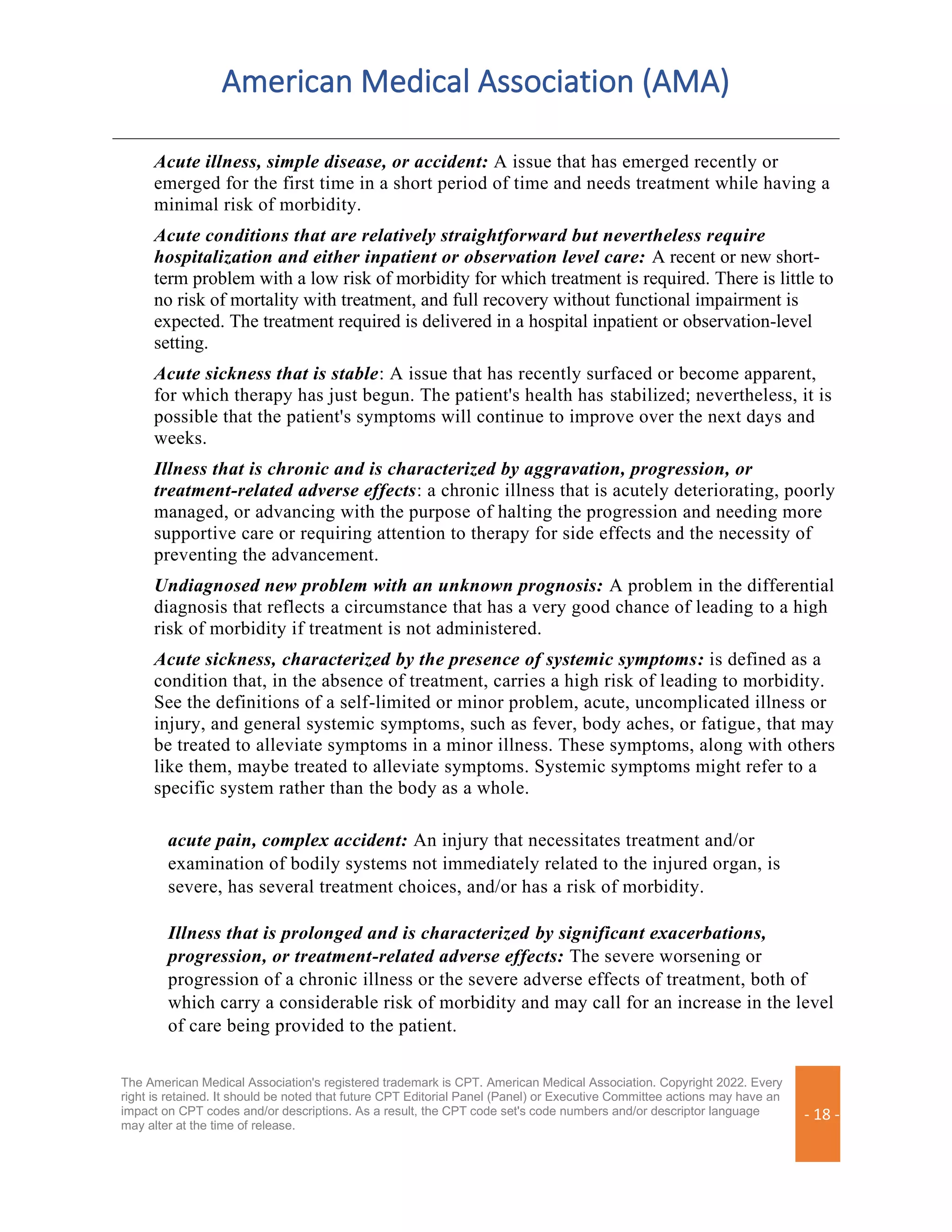 American Medical Association (AMA)
The American Medical Association's registered trademark is CPT. American Medical Association. Copyright 2022. Every
right is retained. It should be noted that future CPT Editorial Panel (Panel) or Executive Committee actions may have an
impact on CPT codes and/or descriptions. As a result, the CPT code set's code numbers and/or descriptor language
may alter at the time of release.
- 18 -
Acute illness, simple disease, or accident: A issue that has emerged recently or
emerged for the first time in a short period of time and needs treatment while having a
minimal risk of morbidity.
Acute conditions that are relatively straightforward but nevertheless require
hospitalization and either inpatient or observation level care: A recent or new short-
term problem with a low risk of morbidity for which treatment is required. There is little to
no risk of mortality with treatment, and full recovery without functional impairment is
expected. The treatment required is delivered in a hospital inpatient or observation-level
setting.
Acute sickness that is stable: A issue that has recently surfaced or become apparent,
for which therapy has just begun. The patient's health has stabilized; nevertheless, it is
possible that the patient's symptoms will continue to improve over the next days and
weeks.
Illness that is chronic and is characterized by aggravation, progression, or
treatment-related adverse effects: a chronic illness that is acutely deteriorating, poorly
managed, or advancing with the purpose of halting the progression and needing more
supportive care or requiring attention to therapy for side effects and the necessity of
preventing the advancement.
Undiagnosed new problem with an unknown prognosis: A problem in the differential
diagnosis that reflects a circumstance that has a very good chance of leading to a high
risk of morbidity if treatment is not administered.
Acute sickness, characterized by the presence of systemic symptoms: is defined as a
condition that, in the absence of treatment, carries a high risk of leading to morbidity.
See the definitions of a self-limited or minor problem, acute, uncomplicated illness or
injury, and general systemic symptoms, such as fever, body aches, or fatigue, that may
be treated to alleviate symptoms in a minor illness. These symptoms, along with others
like them, maybe treated to alleviate symptoms. Systemic symptoms might refer to a
specific system rather than the body as a whole.
acute pain, complex accident: An injury that necessitates treatment and/or
examination of bodily systems not immediately related to the injured organ, is
severe, has several treatment choices, and/or has a risk of morbidity.
Illness that is prolonged and is characterized by significant exacerbations,
progression, or treatment-related adverse effects: The severe worsening or
progression of a chronic illness or the severe adverse effects of treatment, both of
which carry a considerable risk of morbidity and may call for an increase in the level
of care being provided to the patient.
 