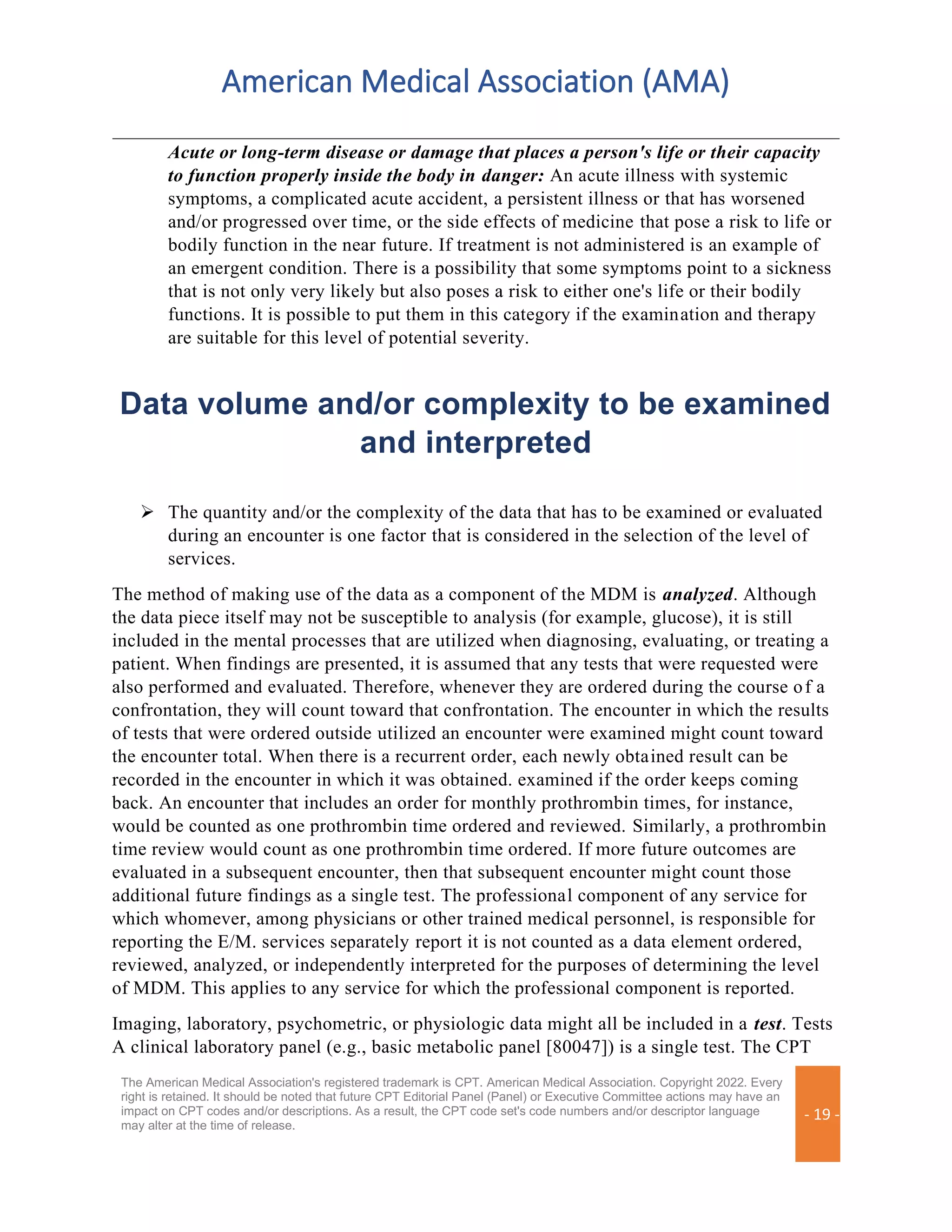 American Medical Association (AMA)
The American Medical Association's registered trademark is CPT. American Medical Association. Copyright 2022. Every
right is retained. It should be noted that future CPT Editorial Panel (Panel) or Executive Committee actions may have an
impact on CPT codes and/or descriptions. As a result, the CPT code set's code numbers and/or descriptor language
may alter at the time of release.
- 19 -
Acute or long-term disease or damage that places a person's life or their capacity
to function properly inside the body in danger: An acute illness with systemic
symptoms, a complicated acute accident, a persistent illness or that has worsened
and/or progressed over time, or the side effects of medicine that pose a risk to life or
bodily function in the near future. If treatment is not administered is an example of
an emergent condition. There is a possibility that some symptoms point to a sickness
that is not only very likely but also poses a risk to either one's life or their bodily
functions. It is possible to put them in this category if the examination and therapy
are suitable for this level of potential severity.
Data volume and/or complexity to be examined
and interpreted
➢ The quantity and/or the complexity of the data that has to be examined or evaluated
during an encounter is one factor that is considered in the selection of the level of
services.
The method of making use of the data as a component of the MDM is analyzed. Although
the data piece itself may not be susceptible to analysis (for example, glucose), it is still
included in the mental processes that are utilized when diagnosing, evaluating, or treating a
patient. When findings are presented, it is assumed that any tests that were requested were
also performed and evaluated. Therefore, whenever they are ordered during the course of a
confrontation, they will count toward that confrontation. The encounter in which the results
of tests that were ordered outside utilized an encounter were examined might count toward
the encounter total. When there is a recurrent order, each newly obtained result can be
recorded in the encounter in which it was obtained. examined if the order keeps coming
back. An encounter that includes an order for monthly prothrombin times, for instance,
would be counted as one prothrombin time ordered and reviewed. Similarly, a prothrombin
time review would count as one prothrombin time ordered. If more future outcomes are
evaluated in a subsequent encounter, then that subsequent encounter might count those
additional future findings as a single test. The professional component of any service for
which whomever, among physicians or other trained medical personnel, is responsible for
reporting the E/M. services separately report it is not counted as a data element ordered,
reviewed, analyzed, or independently interpreted for the purposes of determining the level
of MDM. This applies to any service for which the professional component is reported.
Imaging, laboratory, psychometric, or physiologic data might all be included in a test. Tests
A clinical laboratory panel (e.g., basic metabolic panel [80047]) is a single test. The CPT
 