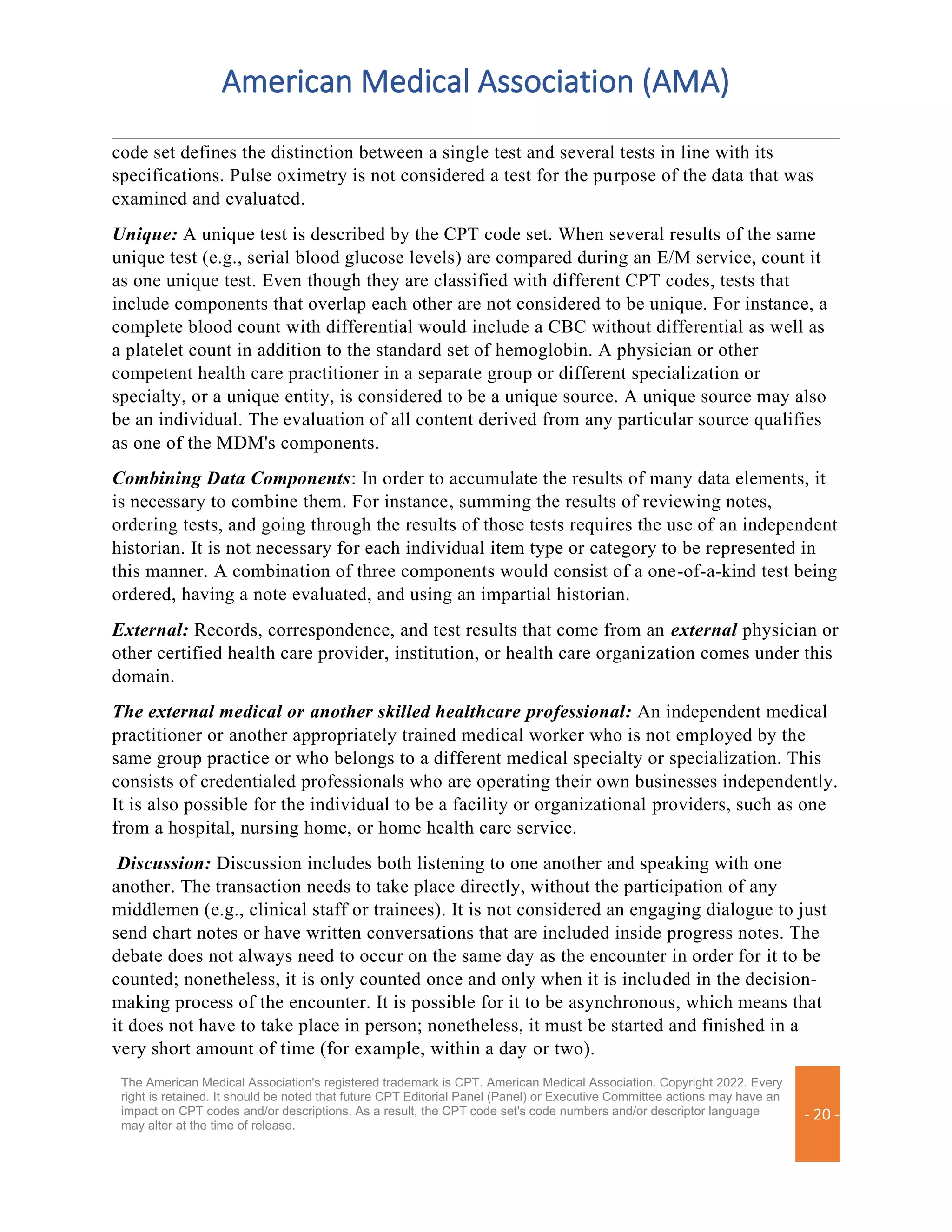 American Medical Association (AMA)
The American Medical Association's registered trademark is CPT. American Medical Association. Copyright 2022. Every
right is retained. It should be noted that future CPT Editorial Panel (Panel) or Executive Committee actions may have an
impact on CPT codes and/or descriptions. As a result, the CPT code set's code numbers and/or descriptor language
may alter at the time of release.
- 20 -
code set defines the distinction between a single test and several tests in line with its
specifications. Pulse oximetry is not considered a test for the purpose of the data that was
examined and evaluated.
Unique: A unique test is described by the CPT code set. When several results of the same
unique test (e.g., serial blood glucose levels) are compared during an E/M service, count it
as one unique test. Even though they are classified with different CPT codes, tests that
include components that overlap each other are not considered to be unique. For instance, a
complete blood count with differential would include a CBC without differential as well as
a platelet count in addition to the standard set of hemoglobin. A physician or other
competent health care practitioner in a separate group or different specialization or
specialty, or a unique entity, is considered to be a unique source. A unique source may also
be an individual. The evaluation of all content derived from any particular source qualifies
as one of the MDM's components.
Combining Data Components: In order to accumulate the results of many data elements, it
is necessary to combine them. For instance, summing the results of reviewing notes,
ordering tests, and going through the results of those tests requires the use of an independent
historian. It is not necessary for each individual item type or category to be represented in
this manner. A combination of three components would consist of a one-of-a-kind test being
ordered, having a note evaluated, and using an impartial historian.
External: Records, correspondence, and test results that come from an external physician or
other certified health care provider, institution, or health care organization comes under this
domain.
The external medical or another skilled healthcare professional: An independent medical
practitioner or another appropriately trained medical worker who is not employed by the
same group practice or who belongs to a different medical specialty or specialization. This
consists of credentialed professionals who are operating their own businesses independently.
It is also possible for the individual to be a facility or organizational providers, such as one
from a hospital, nursing home, or home health care service.
Discussion: Discussion includes both listening to one another and speaking with one
another. The transaction needs to take place directly, without the participation of any
middlemen (e.g., clinical staff or trainees). It is not considered an engaging dialogue to just
send chart notes or have written conversations that are included inside progress notes. The
debate does not always need to occur on the same day as the encounter in order for it to be
counted; nonetheless, it is only counted once and only when it is included in the decision-
making process of the encounter. It is possible for it to be asynchronous, which means that
it does not have to take place in person; nonetheless, it must be started and finished in a
very short amount of time (for example, within a day or two).
 