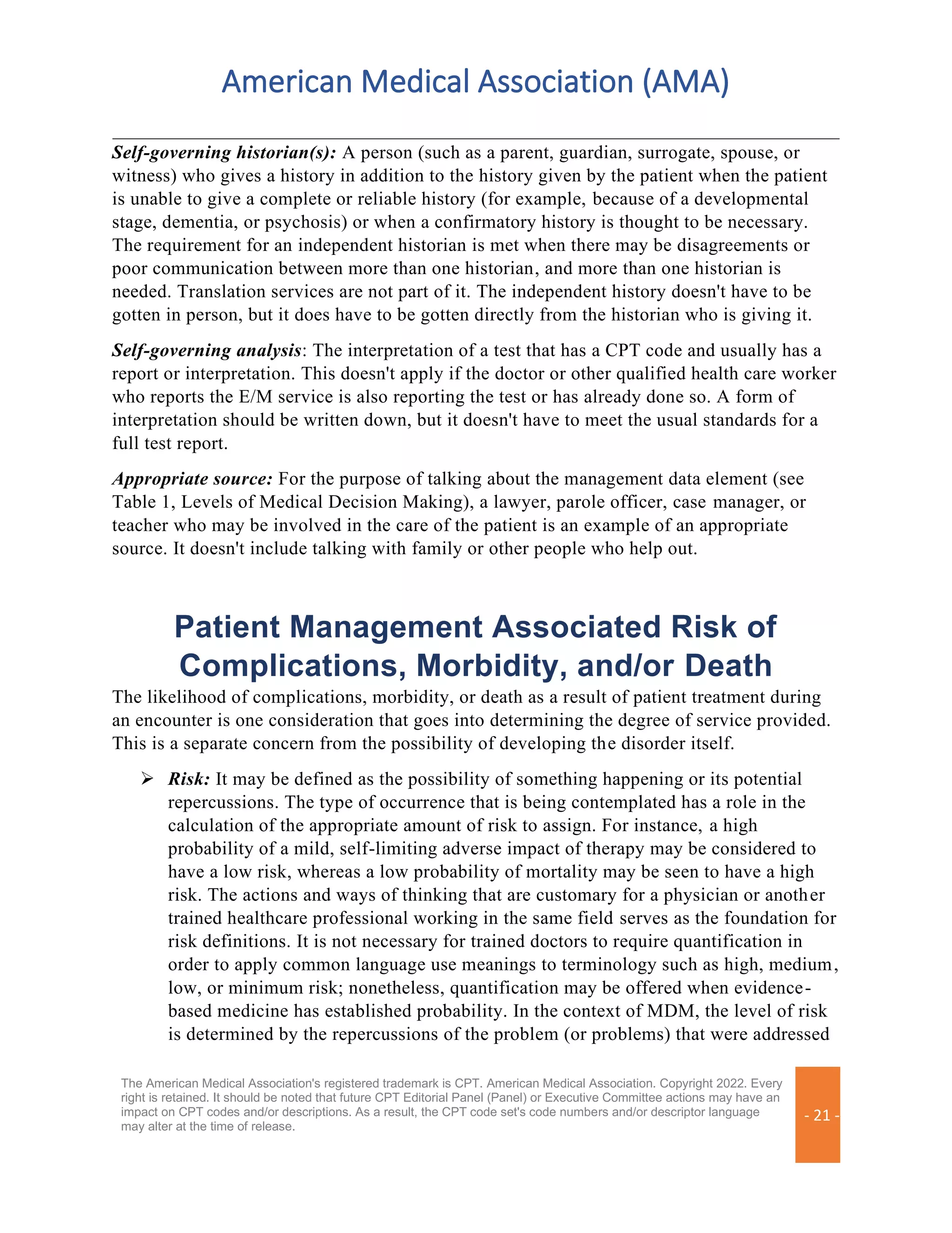 American Medical Association (AMA)
The American Medical Association's registered trademark is CPT. American Medical Association. Copyright 2022. Every
right is retained. It should be noted that future CPT Editorial Panel (Panel) or Executive Committee actions may have an
impact on CPT codes and/or descriptions. As a result, the CPT code set's code numbers and/or descriptor language
may alter at the time of release.
- 21 -
Self-governing historian(s): A person (such as a parent, guardian, surrogate, spouse, or
witness) who gives a history in addition to the history given by the patient when the patient
is unable to give a complete or reliable history (for example, because of a developmental
stage, dementia, or psychosis) or when a confirmatory history is thought to be necessary.
The requirement for an independent historian is met when there may be disagreements or
poor communication between more than one historian, and more than one historian is
needed. Translation services are not part of it. The independent history doesn't have to be
gotten in person, but it does have to be gotten directly from the historian who is giving it.
Self-governing analysis: The interpretation of a test that has a CPT code and usually has a
report or interpretation. This doesn't apply if the doctor or other qualified health care worker
who reports the E/M service is also reporting the test or has already done so. A form of
interpretation should be written down, but it doesn't have to meet the usual standards for a
full test report.
Appropriate source: For the purpose of talking about the management data element (see
Table 1, Levels of Medical Decision Making), a lawyer, parole officer, case manager, or
teacher who may be involved in the care of the patient is an example of an appropriate
source. It doesn't include talking with family or other people who help out.
Patient Management Associated Risk of
Complications, Morbidity, and/or Death
The likelihood of complications, morbidity, or death as a result of patient treatment during
an encounter is one consideration that goes into determining the degree of service provided.
This is a separate concern from the possibility of developing the disorder itself.
➢ Risk: It may be defined as the possibility of something happening or its potential
repercussions. The type of occurrence that is being contemplated has a role in the
calculation of the appropriate amount of risk to assign. For instance, a high
probability of a mild, self-limiting adverse impact of therapy may be considered to
have a low risk, whereas a low probability of mortality may be seen to have a high
risk. The actions and ways of thinking that are customary for a physician or another
trained healthcare professional working in the same field serves as the foundation for
risk definitions. It is not necessary for trained doctors to require quantification in
order to apply common language use meanings to terminology such as high, medium,
low, or minimum risk; nonetheless, quantification may be offered when evidence-
based medicine has established probability. In the context of MDM, the level of risk
is determined by the repercussions of the problem (or problems) that were addressed
 