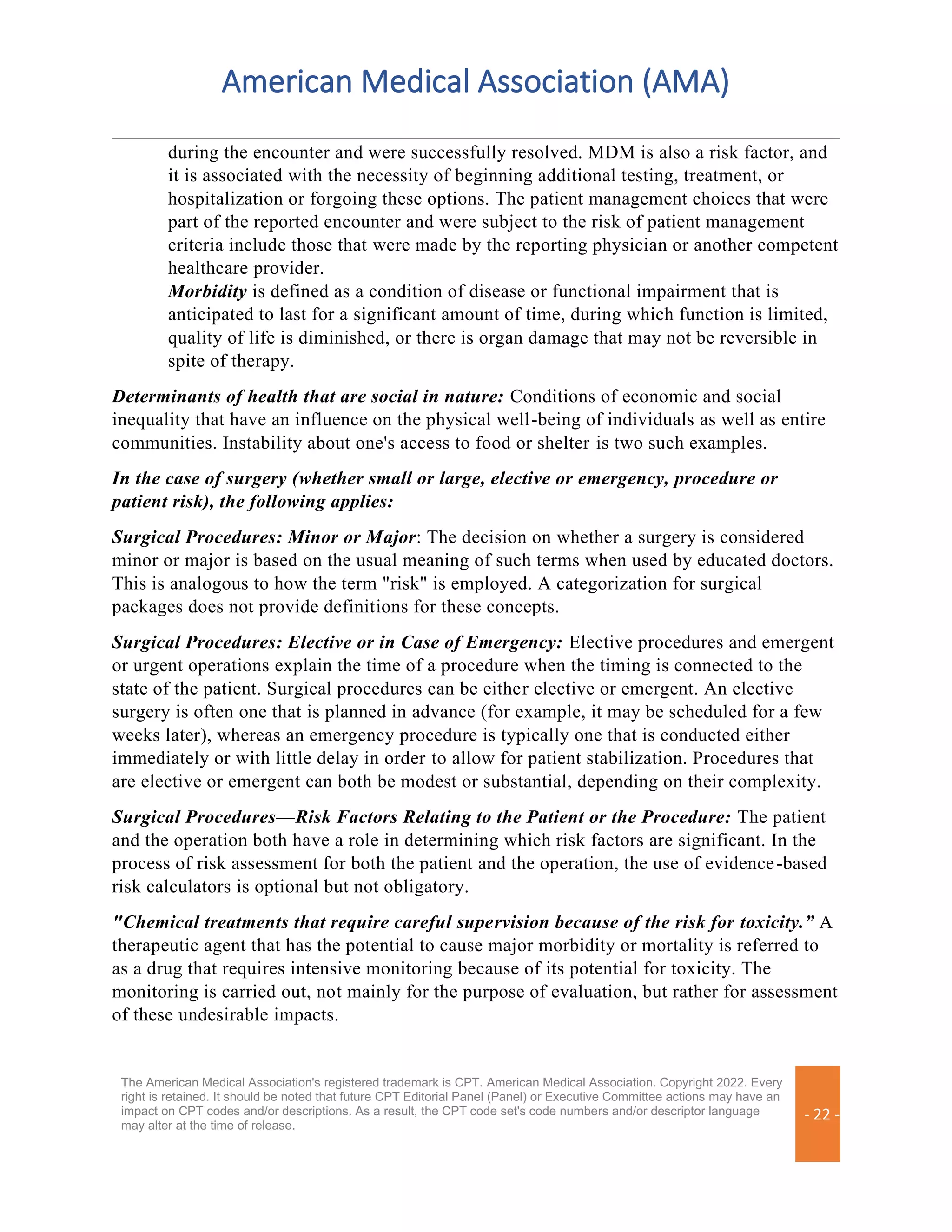 American Medical Association (AMA)
The American Medical Association's registered trademark is CPT. American Medical Association. Copyright 2022. Every
right is retained. It should be noted that future CPT Editorial Panel (Panel) or Executive Committee actions may have an
impact on CPT codes and/or descriptions. As a result, the CPT code set's code numbers and/or descriptor language
may alter at the time of release.
- 22 -
during the encounter and were successfully resolved. MDM is also a risk factor, and
it is associated with the necessity of beginning additional testing, treatment, or
hospitalization or forgoing these options. The patient management choices that were
part of the reported encounter and were subject to the risk of patient management
criteria include those that were made by the reporting physician or another competent
healthcare provider.
Morbidity is defined as a condition of disease or functional impairment that is
anticipated to last for a significant amount of time, during which function is limited,
quality of life is diminished, or there is organ damage that may not be reversible in
spite of therapy.
Determinants of health that are social in nature: Conditions of economic and social
inequality that have an influence on the physical well-being of individuals as well as entire
communities. Instability about one's access to food or shelter is two such examples.
In the case of surgery (whether small or large, elective or emergency, procedure or
patient risk), the following applies:
Surgical Procedures: Minor or Major: The decision on whether a surgery is considered
minor or major is based on the usual meaning of such terms when used by educated doctors.
This is analogous to how the term "risk" is employed. A categorization for surgical
packages does not provide definitions for these concepts.
Surgical Procedures: Elective or in Case of Emergency: Elective procedures and emergent
or urgent operations explain the time of a procedure when the timing is connected to the
state of the patient. Surgical procedures can be either elective or emergent. An elective
surgery is often one that is planned in advance (for example, it may be scheduled for a few
weeks later), whereas an emergency procedure is typically one that is conducted either
immediately or with little delay in order to allow for patient stabilization. Procedures that
are elective or emergent can both be modest or substantial, depending on their complexity.
Surgical Procedures—Risk Factors Relating to the Patient or the Procedure: The patient
and the operation both have a role in determining which risk factors are significant. In the
process of risk assessment for both the patient and the operation, the use of evidence-based
risk calculators is optional but not obligatory.
"Chemical treatments that require careful supervision because of the risk for toxicity.” A
therapeutic agent that has the potential to cause major morbidity or mortality is referred to
as a drug that requires intensive monitoring because of its potential for toxicity. The
monitoring is carried out, not mainly for the purpose of evaluation, but rather for assessment
of these undesirable impacts.
 