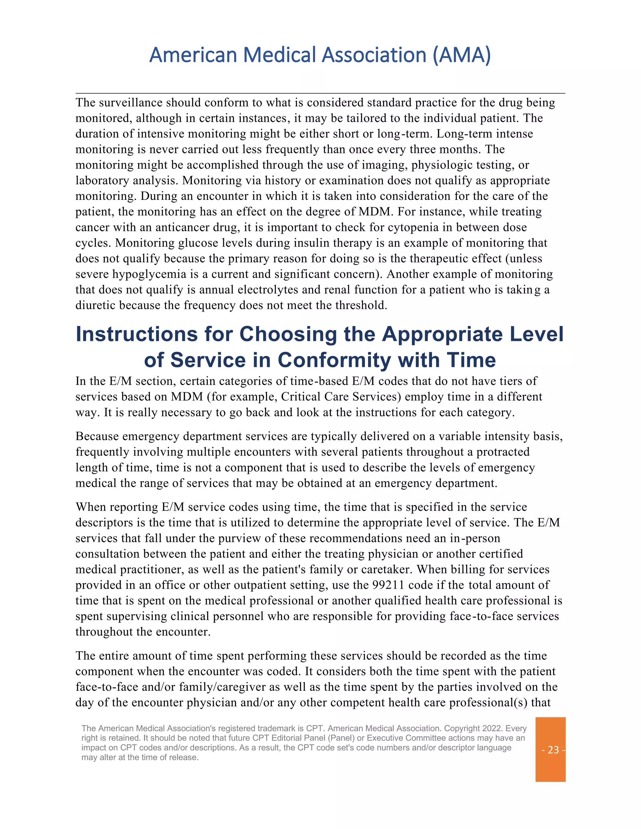American Medical Association (AMA)
The American Medical Association's registered trademark is CPT. American Medical Association. Copyright 2022. Every
right is retained. It should be noted that future CPT Editorial Panel (Panel) or Executive Committee actions may have an
impact on CPT codes and/or descriptions. As a result, the CPT code set's code numbers and/or descriptor language
may alter at the time of release.
- 23 -
The surveillance should conform to what is considered standard practice for the drug being
monitored, although in certain instances, it may be tailored to the individual patient. The
duration of intensive monitoring might be either short or long-term. Long-term intense
monitoring is never carried out less frequently than once every three months. The
monitoring might be accomplished through the use of imaging, physiologic testing, or
laboratory analysis. Monitoring via history or examination does not qualify as appropriate
monitoring. During an encounter in which it is taken into consideration for the care of the
patient, the monitoring has an effect on the degree of MDM. For instance, while treating
cancer with an anticancer drug, it is important to check for cytopenia in between dose
cycles. Monitoring glucose levels during insulin therapy is an example of monitoring that
does not qualify because the primary reason for doing so is the therapeutic effect (unless
severe hypoglycemia is a current and significant concern). Another example of monitoring
that does not qualify is annual electrolytes and renal function for a patient who is taking a
diuretic because the frequency does not meet the threshold.
Instructions for Choosing the Appropriate Level
of Service in Conformity with Time
In the E/M section, certain categories of time-based E/M codes that do not have tiers of
services based on MDM (for example, Critical Care Services) employ time in a different
way. It is really necessary to go back and look at the instructions for each category.
Because emergency department services are typically delivered on a variable intensity basis,
frequently involving multiple encounters with several patients throughout a protracted
length of time, time is not a component that is used to describe the levels of emergency
medical the range of services that may be obtained at an emergency department.
When reporting E/M service codes using time, the time that is specified in the service
descriptors is the time that is utilized to determine the appropriate level of service. The E/M
services that fall under the purview of these recommendations need an in-person
consultation between the patient and either the treating physician or another certified
medical practitioner, as well as the patient's family or caretaker. When billing for services
provided in an office or other outpatient setting, use the 99211 code if the total amount of
time that is spent on the medical professional or another qualified health care professional is
spent supervising clinical personnel who are responsible for providing face-to-face services
throughout the encounter.
The entire amount of time spent performing these services should be recorded as the time
component when the encounter was coded. It considers both the time spent with the patient
face-to-face and/or family/caregiver as well as the time spent by the parties involved on the
day of the encounter physician and/or any other competent health care professional(s) that
 