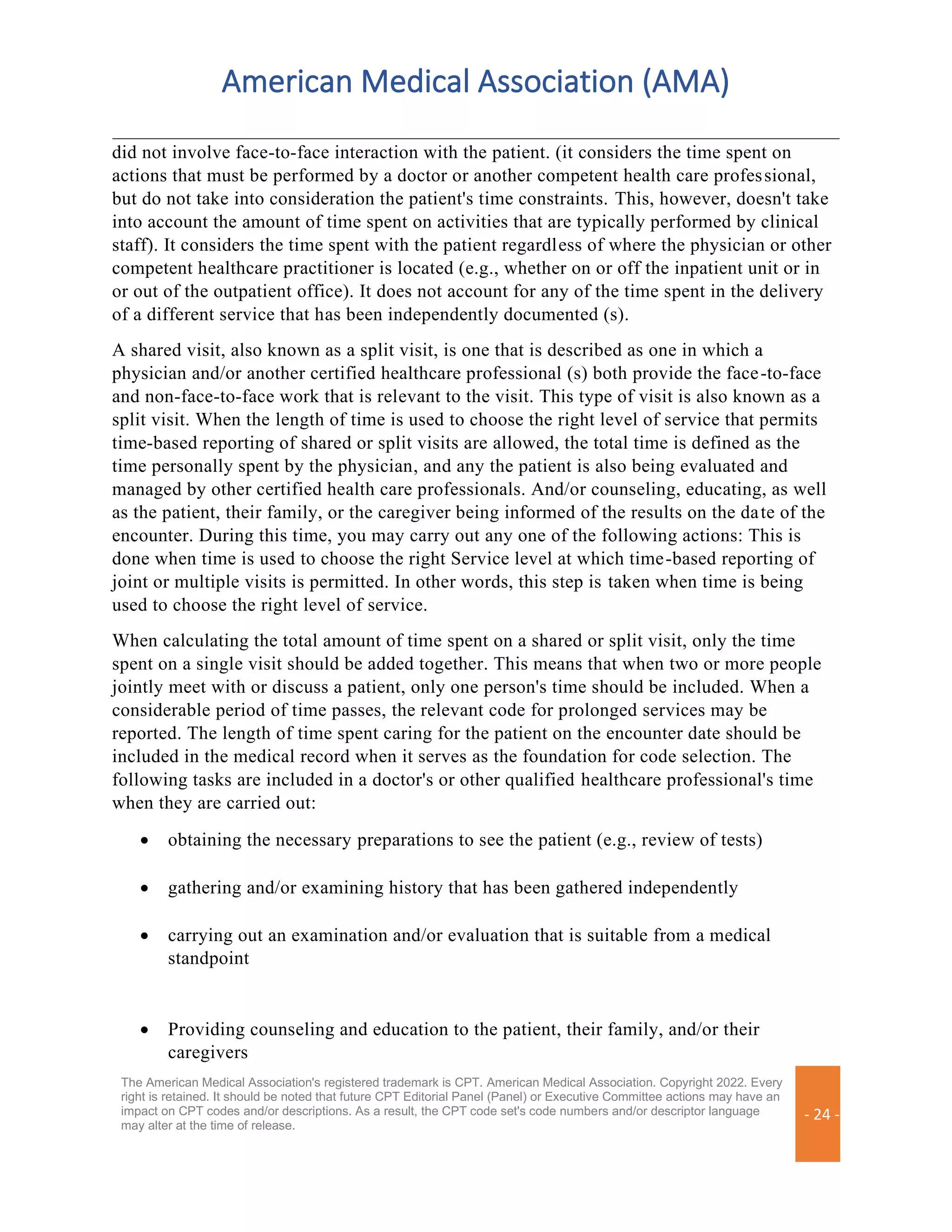 American Medical Association (AMA)
The American Medical Association's registered trademark is CPT. American Medical Association. Copyright 2022. Every
right is retained. It should be noted that future CPT Editorial Panel (Panel) or Executive Committee actions may have an
impact on CPT codes and/or descriptions. As a result, the CPT code set's code numbers and/or descriptor language
may alter at the time of release.
- 24 -
did not involve face-to-face interaction with the patient. (it considers the time spent on
actions that must be performed by a doctor or another competent health care professional,
but do not take into consideration the patient's time constraints. This, however, doesn't take
into account the amount of time spent on activities that are typically performed by clinical
staff). It considers the time spent with the patient regardless of where the physician or other
competent healthcare practitioner is located (e.g., whether on or off the inpatient unit or in
or out of the outpatient office). It does not account for any of the time spent in the delivery
of a different service that has been independently documented (s).
A shared visit, also known as a split visit, is one that is described as one in which a
physician and/or another certified healthcare professional (s) both provide the face-to-face
and non-face-to-face work that is relevant to the visit. This type of visit is also known as a
split visit. When the length of time is used to choose the right level of service that permits
time-based reporting of shared or split visits are allowed, the total time is defined as the
time personally spent by the physician, and any the patient is also being evaluated and
managed by other certified health care professionals. And/or counseling, educating, as well
as the patient, their family, or the caregiver being informed of the results on the date of the
encounter. During this time, you may carry out any one of the following actions: This is
done when time is used to choose the right Service level at which time-based reporting of
joint or multiple visits is permitted. In other words, this step is taken when time is being
used to choose the right level of service.
When calculating the total amount of time spent on a shared or split visit, only the time
spent on a single visit should be added together. This means that when two or more people
jointly meet with or discuss a patient, only one person's time should be included. When a
considerable period of time passes, the relevant code for prolonged services may be
reported. The length of time spent caring for the patient on the encounter date should be
included in the medical record when it serves as the foundation for code selection. The
following tasks are included in a doctor's or other qualified healthcare professional's time
when they are carried out:
• obtaining the necessary preparations to see the patient (e.g., review of tests)
• gathering and/or examining history that has been gathered independently
• carrying out an examination and/or evaluation that is suitable from a medical
standpoint
• Providing counseling and education to the patient, their family, and/or their
caregivers
 