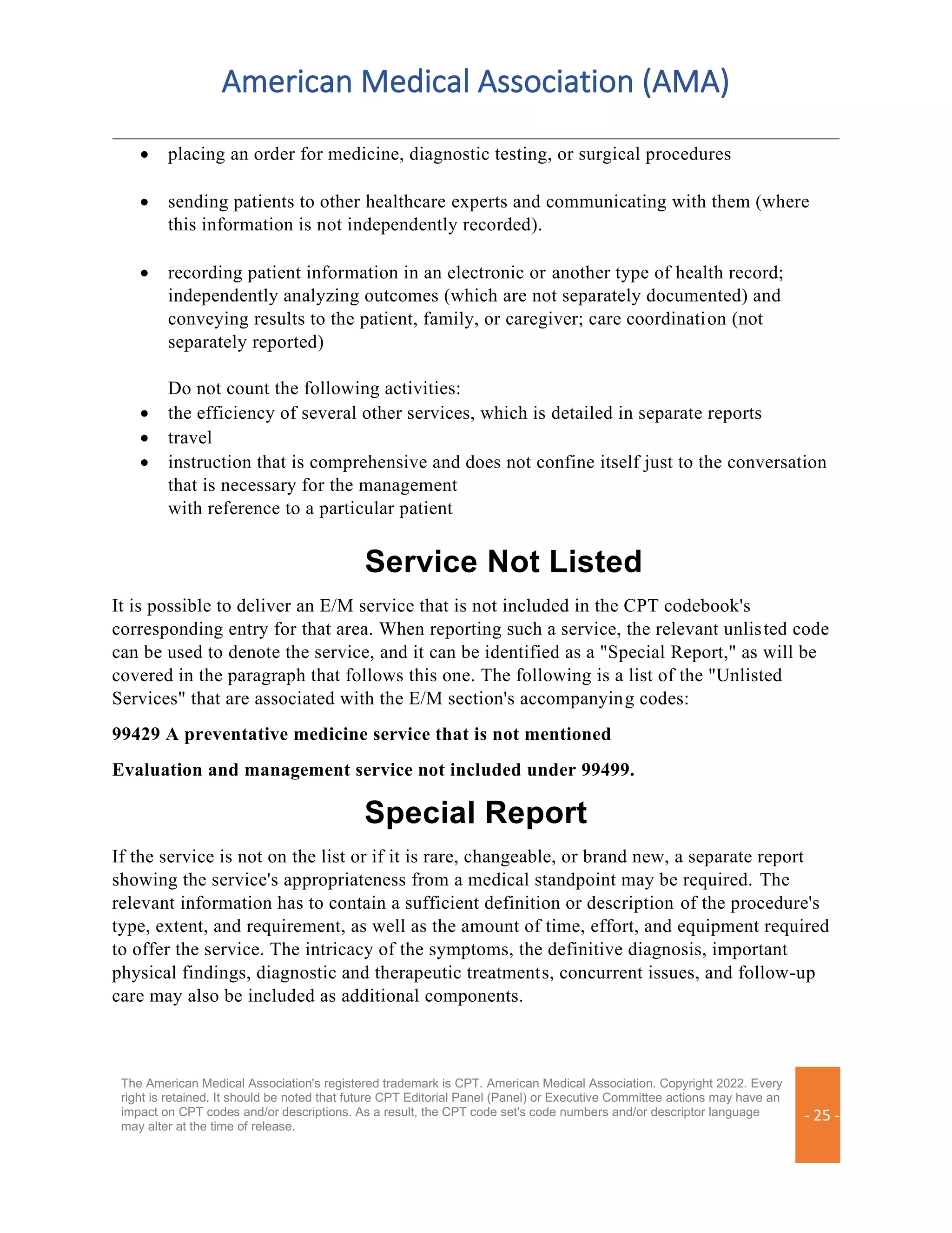 American Medical Association (AMA)
The American Medical Association's registered trademark is CPT. American Medical Association. Copyright 2022. Every
right is retained. It should be noted that future CPT Editorial Panel (Panel) or Executive Committee actions may have an
impact on CPT codes and/or descriptions. As a result, the CPT code set's code numbers and/or descriptor language
may alter at the time of release.
- 25 -
• placing an order for medicine, diagnostic testing, or surgical procedures
• sending patients to other healthcare experts and communicating with them (where
this information is not independently recorded).
• recording patient information in an electronic or another type of health record;
independently analyzing outcomes (which are not separately documented) and
conveying results to the patient, family, or caregiver; care coordination (not
separately reported)
Do not count the following activities:
• the efficiency of several other services, which is detailed in separate reports
• travel
• instruction that is comprehensive and does not confine itself just to the conversation
that is necessary for the management
with reference to a particular patient
Service Not Listed
It is possible to deliver an E/M service that is not included in the CPT codebook's
corresponding entry for that area. When reporting such a service, the relevant unlisted code
can be used to denote the service, and it can be identified as a "Special Report," as will be
covered in the paragraph that follows this one. The following is a list of the "Unlisted
Services" that are associated with the E/M section's accompanying codes:
99429 A preventative medicine service that is not mentioned
Evaluation and management service not included under 99499.
Special Report
If the service is not on the list or if it is rare, changeable, or brand new, a separate report
showing the service's appropriateness from a medical standpoint may be required. The
relevant information has to contain a sufficient definition or description of the procedure's
type, extent, and requirement, as well as the amount of time, effort, and equipment required
to offer the service. The intricacy of the symptoms, the definitive diagnosis, important
physical findings, diagnostic and therapeutic treatments, concurrent issues, and follow-up
care may also be included as additional components.
 