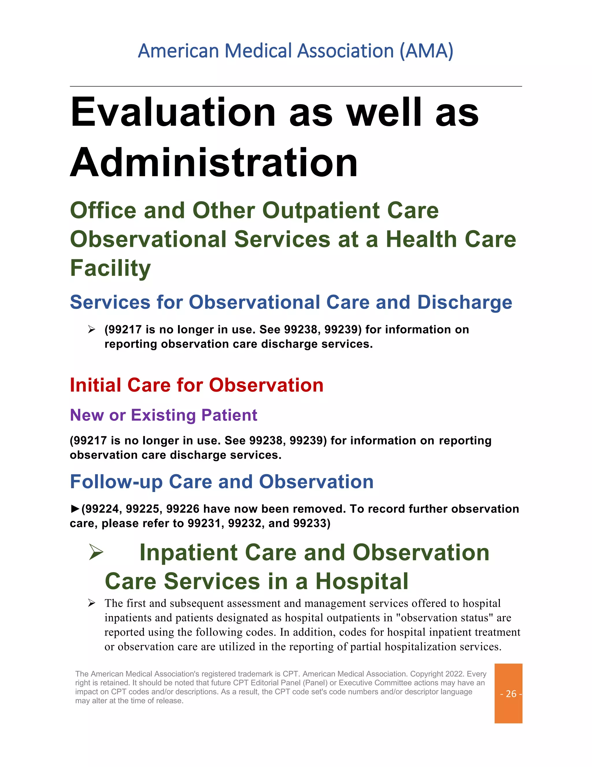 American Medical Association (AMA)
The American Medical Association's registered trademark is CPT. American Medical Association. Copyright 2022. Every
right is retained. It should be noted that future CPT Editorial Panel (Panel) or Executive Committee actions may have an
impact on CPT codes and/or descriptions. As a result, the CPT code set's code numbers and/or descriptor language
may alter at the time of release.
- 26 -
Evaluation as well as
Administration
Office and Other Outpatient Care
Observational Services at a Health Care
Facility
Services for Observational Care and Discharge
➢ (99217 is no longer in use. See 99238, 99239) for information on
reporting observation care discharge services.
Initial Care for Observation
New or Existing Patient
(99217 is no longer in use. See 99238, 99239) for information on reporting
observation care discharge services.
Follow-up Care and Observation
►(99224, 99225, 99226 have now been removed. To record further observation
care, please refer to 99231, 99232, and 99233)
➢ Inpatient Care and Observation
Care Services in a Hospital
➢ The first and subsequent assessment and management services offered to hospital
inpatients and patients designated as hospital outpatients in "observation status" are
reported using the following codes. In addition, codes for hospital inpatient treatment
or observation care are utilized in the reporting of partial hospitalization services.
 