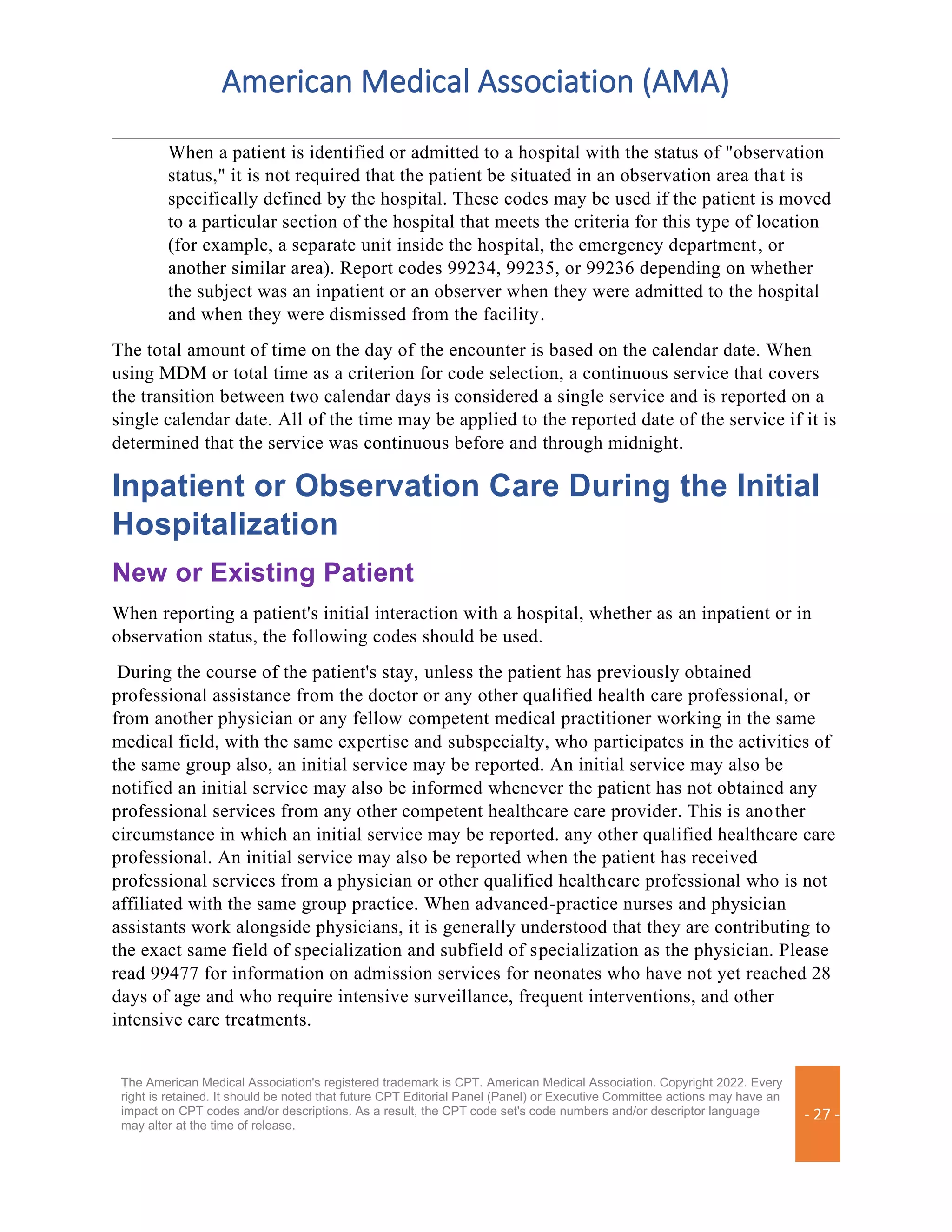 American Medical Association (AMA)
The American Medical Association's registered trademark is CPT. American Medical Association. Copyright 2022. Every
right is retained. It should be noted that future CPT Editorial Panel (Panel) or Executive Committee actions may have an
impact on CPT codes and/or descriptions. As a result, the CPT code set's code numbers and/or descriptor language
may alter at the time of release.
- 27 -
When a patient is identified or admitted to a hospital with the status of "observation
status," it is not required that the patient be situated in an observation area that is
specifically defined by the hospital. These codes may be used if the patient is moved
to a particular section of the hospital that meets the criteria for this type of location
(for example, a separate unit inside the hospital, the emergency department, or
another similar area). Report codes 99234, 99235, or 99236 depending on whether
the subject was an inpatient or an observer when they were admitted to the hospital
and when they were dismissed from the facility.
The total amount of time on the day of the encounter is based on the calendar date. When
using MDM or total time as a criterion for code selection, a continuous service that covers
the transition between two calendar days is considered a single service and is reported on a
single calendar date. All of the time may be applied to the reported date of the service if it is
determined that the service was continuous before and through midnight.
Inpatient or Observation Care During the Initial
Hospitalization
New or Existing Patient
When reporting a patient's initial interaction with a hospital, whether as an inpatient or in
observation status, the following codes should be used.
During the course of the patient's stay, unless the patient has previously obtained
professional assistance from the doctor or any other qualified health care professional, or
from another physician or any fellow competent medical practitioner working in the same
medical field, with the same expertise and subspecialty, who participates in the activities of
the same group also, an initial service may be reported. An initial service may also be
notified an initial service may also be informed whenever the patient has not obtained any
professional services from any other competent healthcare care provider. This is another
circumstance in which an initial service may be reported. any other qualified healthcare care
professional. An initial service may also be reported when the patient has received
professional services from a physician or other qualified healthcare professional who is not
affiliated with the same group practice. When advanced-practice nurses and physician
assistants work alongside physicians, it is generally understood that they are contributing to
the exact same field of specialization and subfield of specialization as the physician. Please
read 99477 for information on admission services for neonates who have not yet reached 28
days of age and who require intensive surveillance, frequent interventions, and other
intensive care treatments.
 
