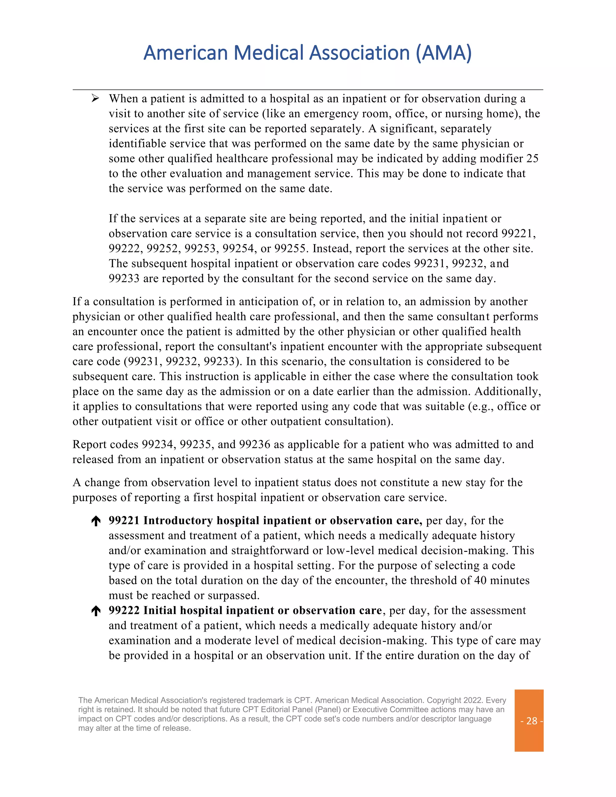 American Medical Association (AMA)
The American Medical Association's registered trademark is CPT. American Medical Association. Copyright 2022. Every
right is retained. It should be noted that future CPT Editorial Panel (Panel) or Executive Committee actions may have an
impact on CPT codes and/or descriptions. As a result, the CPT code set's code numbers and/or descriptor language
may alter at the time of release.
- 28 -
➢ When a patient is admitted to a hospital as an inpatient or for observation during a
visit to another site of service (like an emergency room, office, or nursing home), the
services at the first site can be reported separately. A significant, separately
identifiable service that was performed on the same date by the same physician or
some other qualified healthcare professional may be indicated by adding modifier 25
to the other evaluation and management service. This may be done to indicate that
the service was performed on the same date.
If the services at a separate site are being reported, and the initial inpatient or
observation care service is a consultation service, then you should not record 99221,
99222, 99252, 99253, 99254, or 99255. Instead, report the services at the other site.
The subsequent hospital inpatient or observation care codes 99231, 99232, and
99233 are reported by the consultant for the second service on the same day.
If a consultation is performed in anticipation of, or in relation to, an admission by another
physician or other qualified health care professional, and then the same consultant performs
an encounter once the patient is admitted by the other physician or other qualified health
care professional, report the consultant's inpatient encounter with the appropriate subsequent
care code (99231, 99232, 99233). In this scenario, the consultation is considered to be
subsequent care. This instruction is applicable in either the case where the consultation took
place on the same day as the admission or on a date earlier than the admission. Additionally,
it applies to consultations that were reported using any code that was suitable (e.g., office or
other outpatient visit or office or other outpatient consultation).
Report codes 99234, 99235, and 99236 as applicable for a patient who was admitted to and
released from an inpatient or observation status at the same hospital on the same day.
A change from observation level to inpatient status does not constitute a new stay for the
purposes of reporting a first hospital inpatient or observation care service.
 99221 Introductory hospital inpatient or observation care, per day, for the
assessment and treatment of a patient, which needs a medically adequate history
and/or examination and straightforward or low-level medical decision-making. This
type of care is provided in a hospital setting. For the purpose of selecting a code
based on the total duration on the day of the encounter, the threshold of 40 minutes
must be reached or surpassed.
 99222 Initial hospital inpatient or observation care, per day, for the assessment
and treatment of a patient, which needs a medically adequate history and/or
examination and a moderate level of medical decision-making. This type of care may
be provided in a hospital or an observation unit. If the entire duration on the day of
 