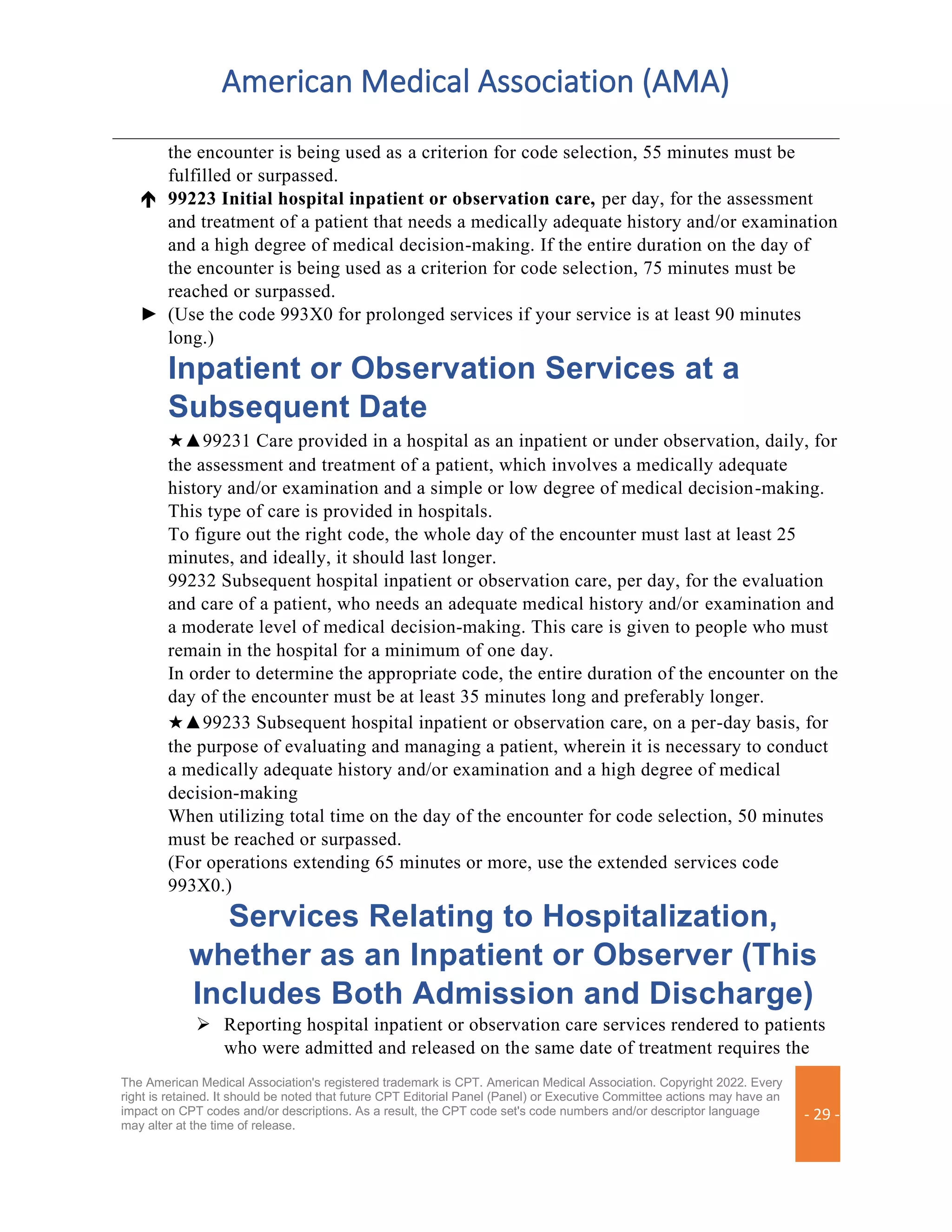 American Medical Association (AMA)
The American Medical Association's registered trademark is CPT. American Medical Association. Copyright 2022. Every
right is retained. It should be noted that future CPT Editorial Panel (Panel) or Executive Committee actions may have an
impact on CPT codes and/or descriptions. As a result, the CPT code set's code numbers and/or descriptor language
may alter at the time of release.
- 29 -
the encounter is being used as a criterion for code selection, 55 minutes must be
fulfilled or surpassed.
 99223 Initial hospital inpatient or observation care, per day, for the assessment
and treatment of a patient that needs a medically adequate history and/or examination
and a high degree of medical decision-making. If the entire duration on the day of
the encounter is being used as a criterion for code selection, 75 minutes must be
reached or surpassed.
► (Use the code 993X0 for prolonged services if your service is at least 90 minutes
long.)
Inpatient or Observation Services at a
Subsequent Date
★▲99231 Care provided in a hospital as an inpatient or under observation, daily, for
the assessment and treatment of a patient, which involves a medically adequate
history and/or examination and a simple or low degree of medical decision-making.
This type of care is provided in hospitals.
To figure out the right code, the whole day of the encounter must last at least 25
minutes, and ideally, it should last longer.
99232 Subsequent hospital inpatient or observation care, per day, for the evaluation
and care of a patient, who needs an adequate medical history and/or examination and
a moderate level of medical decision-making. This care is given to people who must
remain in the hospital for a minimum of one day.
In order to determine the appropriate code, the entire duration of the encounter on the
day of the encounter must be at least 35 minutes long and preferably longer.
★▲99233 Subsequent hospital inpatient or observation care, on a per-day basis, for
the purpose of evaluating and managing a patient, wherein it is necessary to conduct
a medically adequate history and/or examination and a high degree of medical
decision-making
When utilizing total time on the day of the encounter for code selection, 50 minutes
must be reached or surpassed.
(For operations extending 65 minutes or more, use the extended services code
993X0.)
Services Relating to Hospitalization,
whether as an Inpatient or Observer (This
Includes Both Admission and Discharge)
➢ Reporting hospital inpatient or observation care services rendered to patients
who were admitted and released on the same date of treatment requires the
 