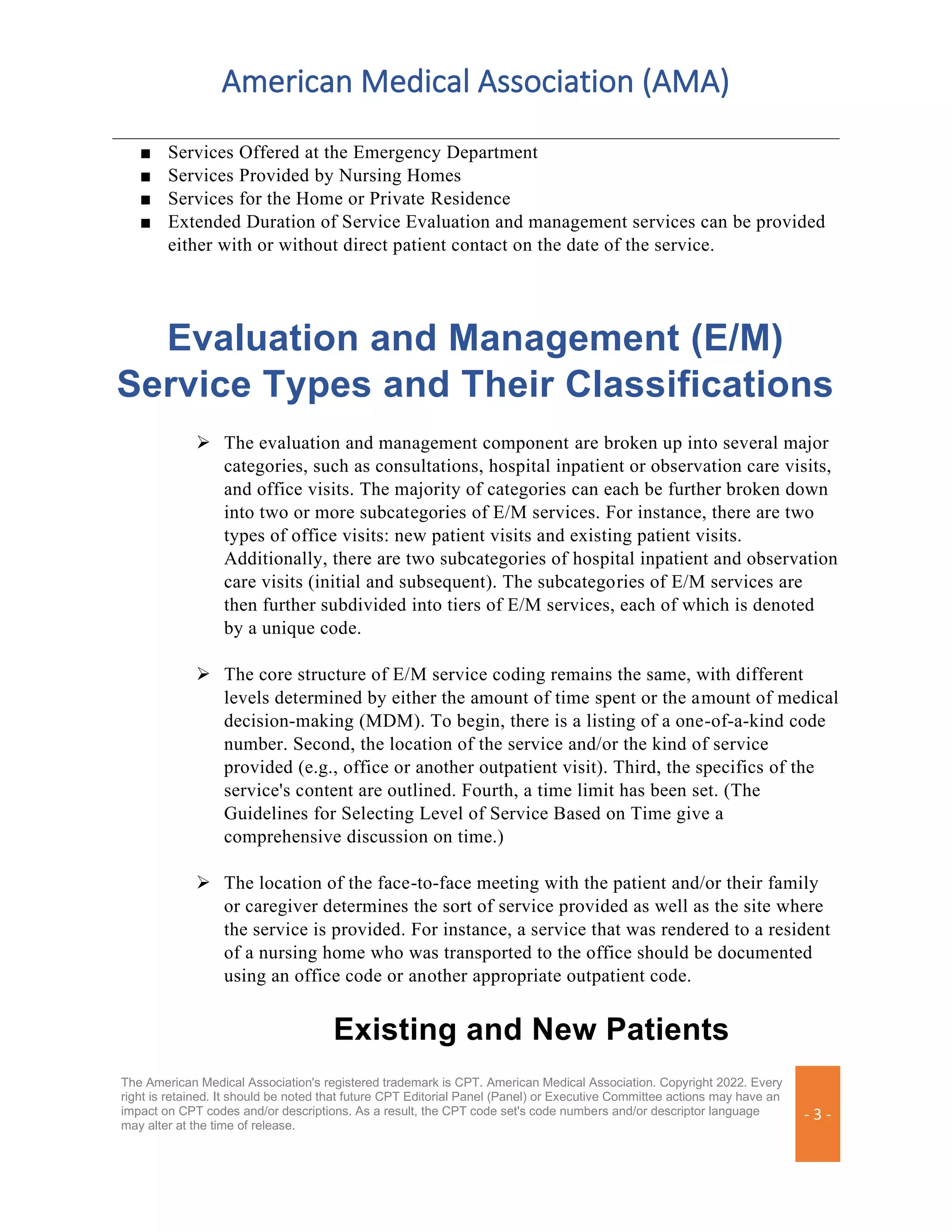 American Medical Association (AMA)
The American Medical Association's registered trademark is CPT. American Medical Association. Copyright 2022. Every
right is retained. It should be noted that future CPT Editorial Panel (Panel) or Executive Committee actions may have an
impact on CPT codes and/or descriptions. As a result, the CPT code set's code numbers and/or descriptor language
may alter at the time of release.
- 3 -
■ Services Offered at the Emergency Department
■ Services Provided by Nursing Homes
■ Services for the Home or Private Residence
■ Extended Duration of Service Evaluation and management services can be provided
either with or without direct patient contact on the date of the service.
Evaluation and Management (E/M)
Service Types and Their Classifications
➢ The evaluation and management component are broken up into several major
categories, such as consultations, hospital inpatient or observation care visits,
and office visits. The majority of categories can each be further broken down
into two or more subcategories of E/M services. For instance, there are two
types of office visits: new patient visits and existing patient visits.
Additionally, there are two subcategories of hospital inpatient and observation
care visits (initial and subsequent). The subcategories of E/M services are
then further subdivided into tiers of E/M services, each of which is denoted
by a unique code.
➢ The core structure of E/M service coding remains the same, with different
levels determined by either the amount of time spent or the amount of medical
decision-making (MDM). To begin, there is a listing of a one-of-a-kind code
number. Second, the location of the service and/or the kind of service
provided (e.g., office or another outpatient visit). Third, the specifics of the
service's content are outlined. Fourth, a time limit has been set. (The
Guidelines for Selecting Level of Service Based on Time give a
comprehensive discussion on time.)
➢ The location of the face-to-face meeting with the patient and/or their family
or caregiver determines the sort of service provided as well as the site where
the service is provided. For instance, a service that was rendered to a resident
of a nursing home who was transported to the office should be documented
using an office code or another appropriate outpatient code.
Existing and New Patients
 
