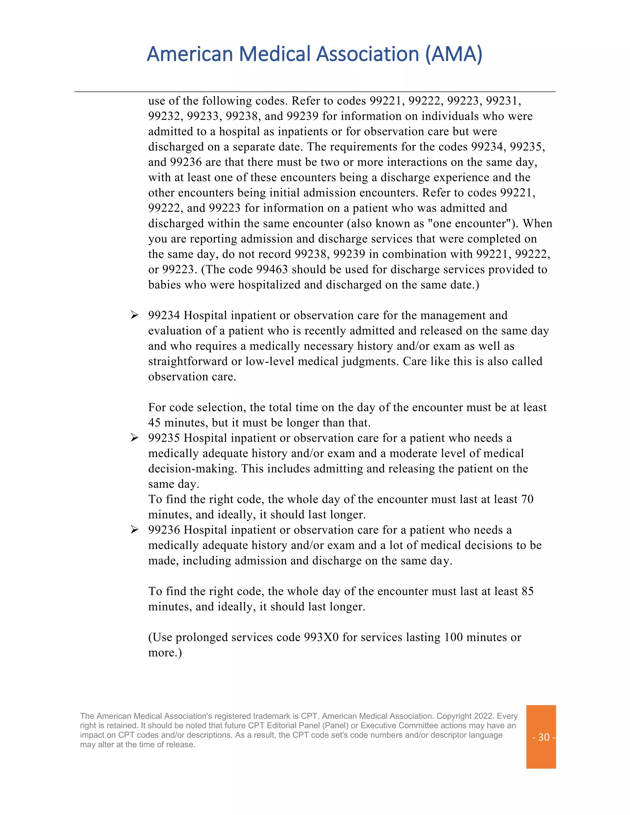 American Medical Association (AMA)
The American Medical Association's registered trademark is CPT. American Medical Association. Copyright 2022. Every
right is retained. It should be noted that future CPT Editorial Panel (Panel) or Executive Committee actions may have an
impact on CPT codes and/or descriptions. As a result, the CPT code set's code numbers and/or descriptor language
may alter at the time of release.
- 30 -
use of the following codes. Refer to codes 99221, 99222, 99223, 99231,
99232, 99233, 99238, and 99239 for information on individuals who were
admitted to a hospital as inpatients or for observation care but were
discharged on a separate date. The requirements for the codes 99234, 99235,
and 99236 are that there must be two or more interactions on the same day,
with at least one of these encounters being a discharge experience and the
other encounters being initial admission encounters. Refer to codes 99221,
99222, and 99223 for information on a patient who was admitted and
discharged within the same encounter (also known as "one encounter"). When
you are reporting admission and discharge services that were completed on
the same day, do not record 99238, 99239 in combination with 99221, 99222,
or 99223. (The code 99463 should be used for discharge services provided to
babies who were hospitalized and discharged on the same date.)
➢ 99234 Hospital inpatient or observation care for the management and
evaluation of a patient who is recently admitted and released on the same day
and who requires a medically necessary history and/or exam as well as
straightforward or low-level medical judgments. Care like this is also called
observation care.
For code selection, the total time on the day of the encounter must be at least
45 minutes, but it must be longer than that.
➢ 99235 Hospital inpatient or observation care for a patient who needs a
medically adequate history and/or exam and a moderate level of medical
decision-making. This includes admitting and releasing the patient on the
same day.
To find the right code, the whole day of the encounter must last at least 70
minutes, and ideally, it should last longer.
➢ 99236 Hospital inpatient or observation care for a patient who needs a
medically adequate history and/or exam and a lot of medical decisions to be
made, including admission and discharge on the same day.
To find the right code, the whole day of the encounter must last at least 85
minutes, and ideally, it should last longer.
(Use prolonged services code 993X0 for services lasting 100 minutes or
more.)
 