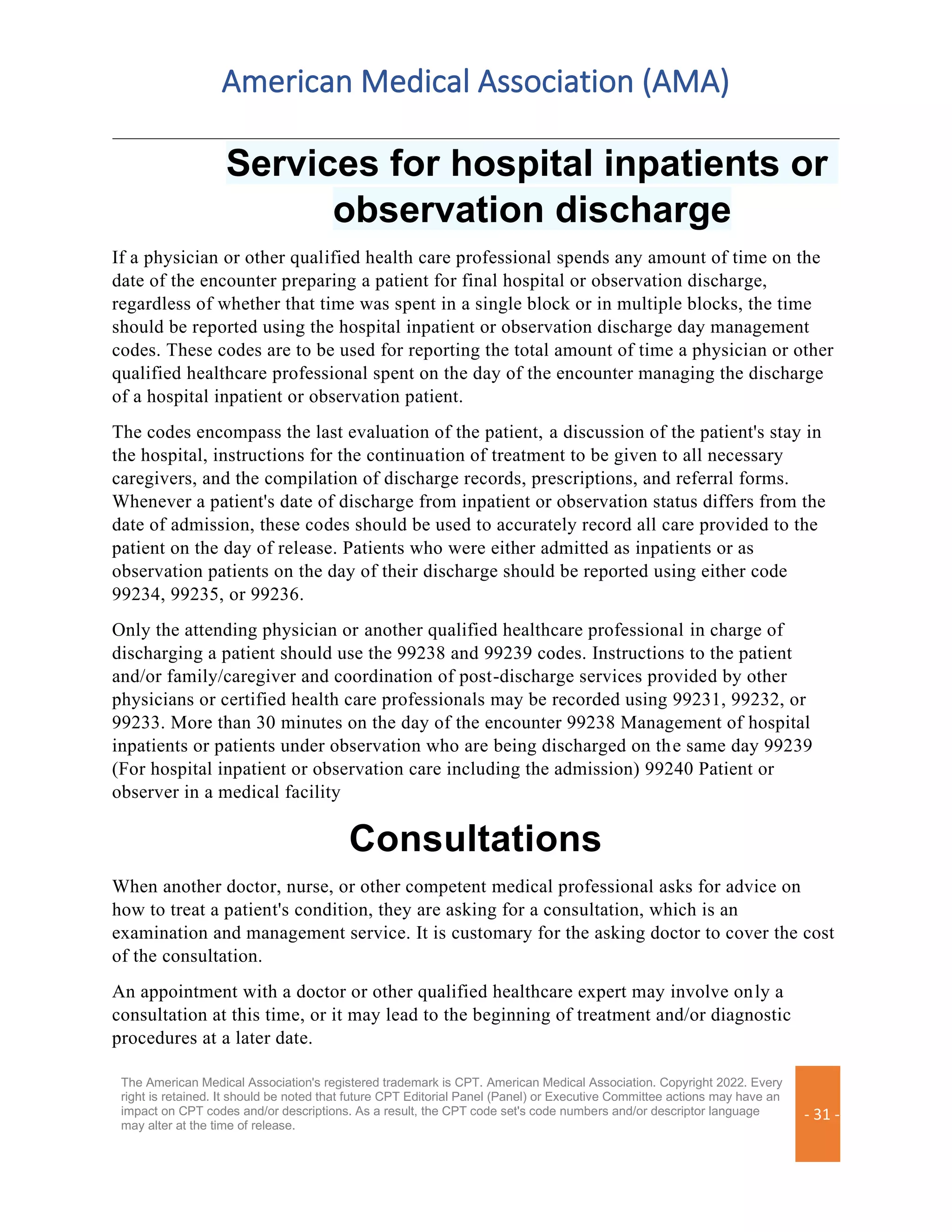 American Medical Association (AMA)
The American Medical Association's registered trademark is CPT. American Medical Association. Copyright 2022. Every
right is retained. It should be noted that future CPT Editorial Panel (Panel) or Executive Committee actions may have an
impact on CPT codes and/or descriptions. As a result, the CPT code set's code numbers and/or descriptor language
may alter at the time of release.
- 31 -
Services for hospital inpatients or
observation discharge
If a physician or other qualified health care professional spends any amount of time on the
date of the encounter preparing a patient for final hospital or observation discharge,
regardless of whether that time was spent in a single block or in multiple blocks, the time
should be reported using the hospital inpatient or observation discharge day management
codes. These codes are to be used for reporting the total amount of time a physician or other
qualified healthcare professional spent on the day of the encounter managing the discharge
of a hospital inpatient or observation patient.
The codes encompass the last evaluation of the patient, a discussion of the patient's stay in
the hospital, instructions for the continuation of treatment to be given to all necessary
caregivers, and the compilation of discharge records, prescriptions, and referral forms.
Whenever a patient's date of discharge from inpatient or observation status differs from the
date of admission, these codes should be used to accurately record all care provided to the
patient on the day of release. Patients who were either admitted as inpatients or as
observation patients on the day of their discharge should be reported using either code
99234, 99235, or 99236.
Only the attending physician or another qualified healthcare professional in charge of
discharging a patient should use the 99238 and 99239 codes. Instructions to the patient
and/or family/caregiver and coordination of post-discharge services provided by other
physicians or certified health care professionals may be recorded using 99231, 99232, or
99233. More than 30 minutes on the day of the encounter 99238 Management of hospital
inpatients or patients under observation who are being discharged on the same day 99239
(For hospital inpatient or observation care including the admission) 99240 Patient or
observer in a medical facility
Consultations
When another doctor, nurse, or other competent medical professional asks for advice on
how to treat a patient's condition, they are asking for a consultation, which is an
examination and management service. It is customary for the asking doctor to cover the cost
of the consultation.
An appointment with a doctor or other qualified healthcare expert may involve only a
consultation at this time, or it may lead to the beginning of treatment and/or diagnostic
procedures at a later date.
 