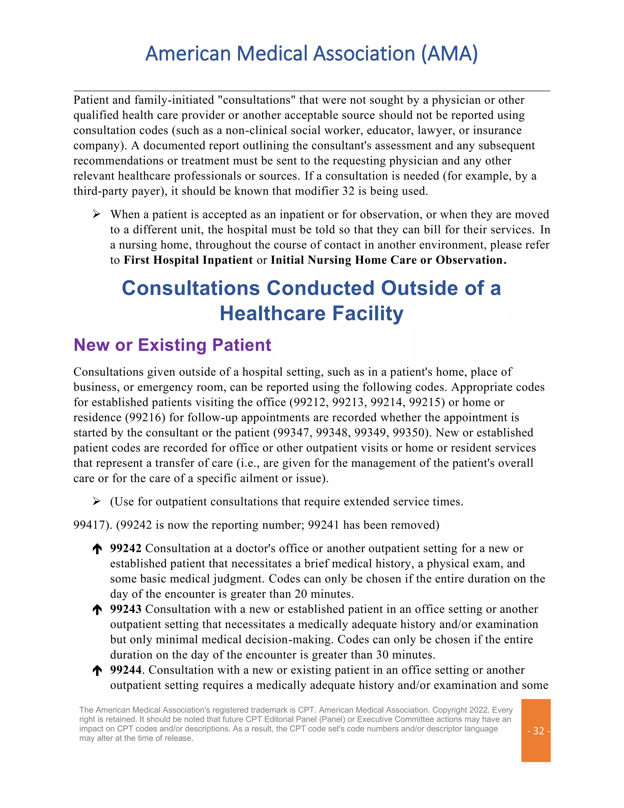 American Medical Association (AMA)
The American Medical Association's registered trademark is CPT. American Medical Association. Copyright 2022. Every
right is retained. It should be noted that future CPT Editorial Panel (Panel) or Executive Committee actions may have an
impact on CPT codes and/or descriptions. As a result, the CPT code set's code numbers and/or descriptor language
may alter at the time of release.
- 32 -
Patient and family-initiated "consultations" that were not sought by a physician or other
qualified health care provider or another acceptable source should not be reported using
consultation codes (such as a non-clinical social worker, educator, lawyer, or insurance
company). A documented report outlining the consultant's assessment and any subsequent
recommendations or treatment must be sent to the requesting physician and any other
relevant healthcare professionals or sources. If a consultation is needed (for example, by a
third-party payer), it should be known that modifier 32 is being used.
➢ When a patient is accepted as an inpatient or for observation, or when they are moved
to a different unit, the hospital must be told so that they can bill for their services. In
a nursing home, throughout the course of contact in another environment, please refer
to First Hospital Inpatient or Initial Nursing Home Care or Observation.
Consultations Conducted Outside of a
Healthcare Facility
New or Existing Patient
Consultations given outside of a hospital setting, such as in a patient's home, place of
business, or emergency room, can be reported using the following codes. Appropriate codes
for established patients visiting the office (99212, 99213, 99214, 99215) or home or
residence (99216) for follow-up appointments are recorded whether the appointment is
started by the consultant or the patient (99347, 99348, 99349, 99350). New or established
patient codes are recorded for office or other outpatient visits or home or resident services
that represent a transfer of care (i.e., are given for the management of the patient's overall
care or for the care of a specific ailment or issue).
➢ (Use for outpatient consultations that require extended service times.
99417). (99242 is now the reporting number; 99241 has been removed)
 99242 Consultation at a doctor's office or another outpatient setting for a new or
established patient that necessitates a brief medical history, a physical exam, and
some basic medical judgment. Codes can only be chosen if the entire duration on the
day of the encounter is greater than 20 minutes.
 99243 Consultation with a new or established patient in an office setting or another
outpatient setting that necessitates a medically adequate history and/or examination
but only minimal medical decision-making. Codes can only be chosen if the entire
duration on the day of the encounter is greater than 30 minutes.
 99244. Consultation with a new or existing patient in an office setting or another
outpatient setting requires a medically adequate history and/or examination and some
 