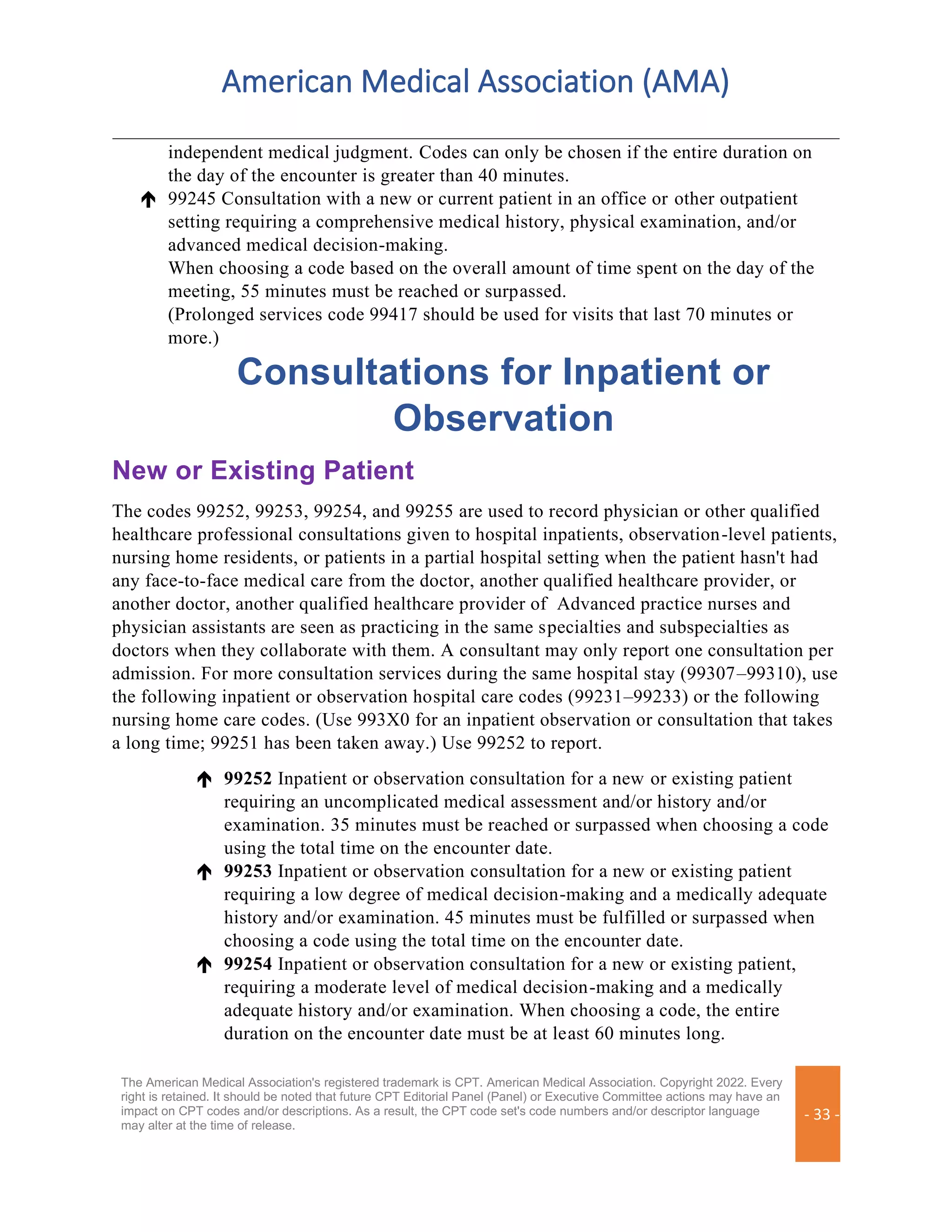 American Medical Association (AMA)
The American Medical Association's registered trademark is CPT. American Medical Association. Copyright 2022. Every
right is retained. It should be noted that future CPT Editorial Panel (Panel) or Executive Committee actions may have an
impact on CPT codes and/or descriptions. As a result, the CPT code set's code numbers and/or descriptor language
may alter at the time of release.
- 33 -
independent medical judgment. Codes can only be chosen if the entire duration on
the day of the encounter is greater than 40 minutes.
 99245 Consultation with a new or current patient in an office or other outpatient
setting requiring a comprehensive medical history, physical examination, and/or
advanced medical decision-making.
When choosing a code based on the overall amount of time spent on the day of the
meeting, 55 minutes must be reached or surpassed.
(Prolonged services code 99417 should be used for visits that last 70 minutes or
more.)
Consultations for Inpatient or
Observation
New or Existing Patient
The codes 99252, 99253, 99254, and 99255 are used to record physician or other qualified
healthcare professional consultations given to hospital inpatients, observation-level patients,
nursing home residents, or patients in a partial hospital setting when the patient hasn't had
any face-to-face medical care from the doctor, another qualified healthcare provider, or
another doctor, another qualified healthcare provider of Advanced practice nurses and
physician assistants are seen as practicing in the same specialties and subspecialties as
doctors when they collaborate with them. A consultant may only report one consultation per
admission. For more consultation services during the same hospital stay (99307–99310), use
the following inpatient or observation hospital care codes (99231–99233) or the following
nursing home care codes. (Use 993X0 for an inpatient observation or consultation that takes
a long time; 99251 has been taken away.) Use 99252 to report.
 99252 Inpatient or observation consultation for a new or existing patient
requiring an uncomplicated medical assessment and/or history and/or
examination. 35 minutes must be reached or surpassed when choosing a code
using the total time on the encounter date.
 99253 Inpatient or observation consultation for a new or existing patient
requiring a low degree of medical decision-making and a medically adequate
history and/or examination. 45 minutes must be fulfilled or surpassed when
choosing a code using the total time on the encounter date.
 99254 Inpatient or observation consultation for a new or existing patient,
requiring a moderate level of medical decision-making and a medically
adequate history and/or examination. When choosing a code, the entire
duration on the encounter date must be at least 60 minutes long.
 