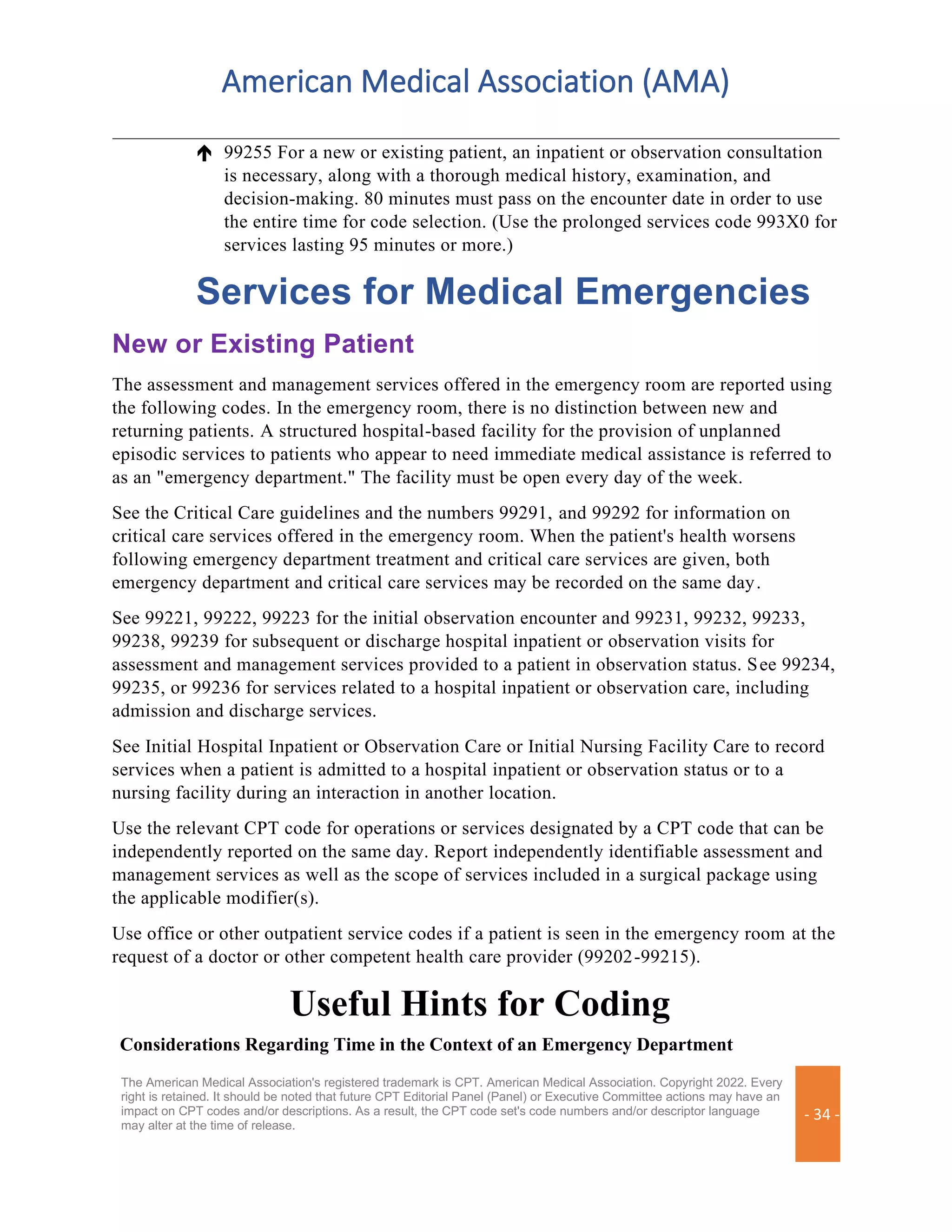 American Medical Association (AMA)
The American Medical Association's registered trademark is CPT. American Medical Association. Copyright 2022. Every
right is retained. It should be noted that future CPT Editorial Panel (Panel) or Executive Committee actions may have an
impact on CPT codes and/or descriptions. As a result, the CPT code set's code numbers and/or descriptor language
may alter at the time of release.
- 34 -
 99255 For a new or existing patient, an inpatient or observation consultation
is necessary, along with a thorough medical history, examination, and
decision-making. 80 minutes must pass on the encounter date in order to use
the entire time for code selection. (Use the prolonged services code 993X0 for
services lasting 95 minutes or more.)
Services for Medical Emergencies
New or Existing Patient
The assessment and management services offered in the emergency room are reported using
the following codes. In the emergency room, there is no distinction between new and
returning patients. A structured hospital-based facility for the provision of unplanned
episodic services to patients who appear to need immediate medical assistance is referred to
as an "emergency department." The facility must be open every day of the week.
See the Critical Care guidelines and the numbers 99291, and 99292 for information on
critical care services offered in the emergency room. When the patient's health worsens
following emergency department treatment and critical care services are given, both
emergency department and critical care services may be recorded on the same day.
See 99221, 99222, 99223 for the initial observation encounter and 99231, 99232, 99233,
99238, 99239 for subsequent or discharge hospital inpatient or observation visits for
assessment and management services provided to a patient in observation status. See 99234,
99235, or 99236 for services related to a hospital inpatient or observation care, including
admission and discharge services.
See Initial Hospital Inpatient or Observation Care or Initial Nursing Facility Care to record
services when a patient is admitted to a hospital inpatient or observation status or to a
nursing facility during an interaction in another location.
Use the relevant CPT code for operations or services designated by a CPT code that can be
independently reported on the same day. Report independently identifiable assessment and
management services as well as the scope of services included in a surgical package using
the applicable modifier(s).
Use office or other outpatient service codes if a patient is seen in the emergency room at the
request of a doctor or other competent health care provider (99202-99215).
Useful Hints for Coding
Considerations Regarding Time in the Context of an Emergency Department
 