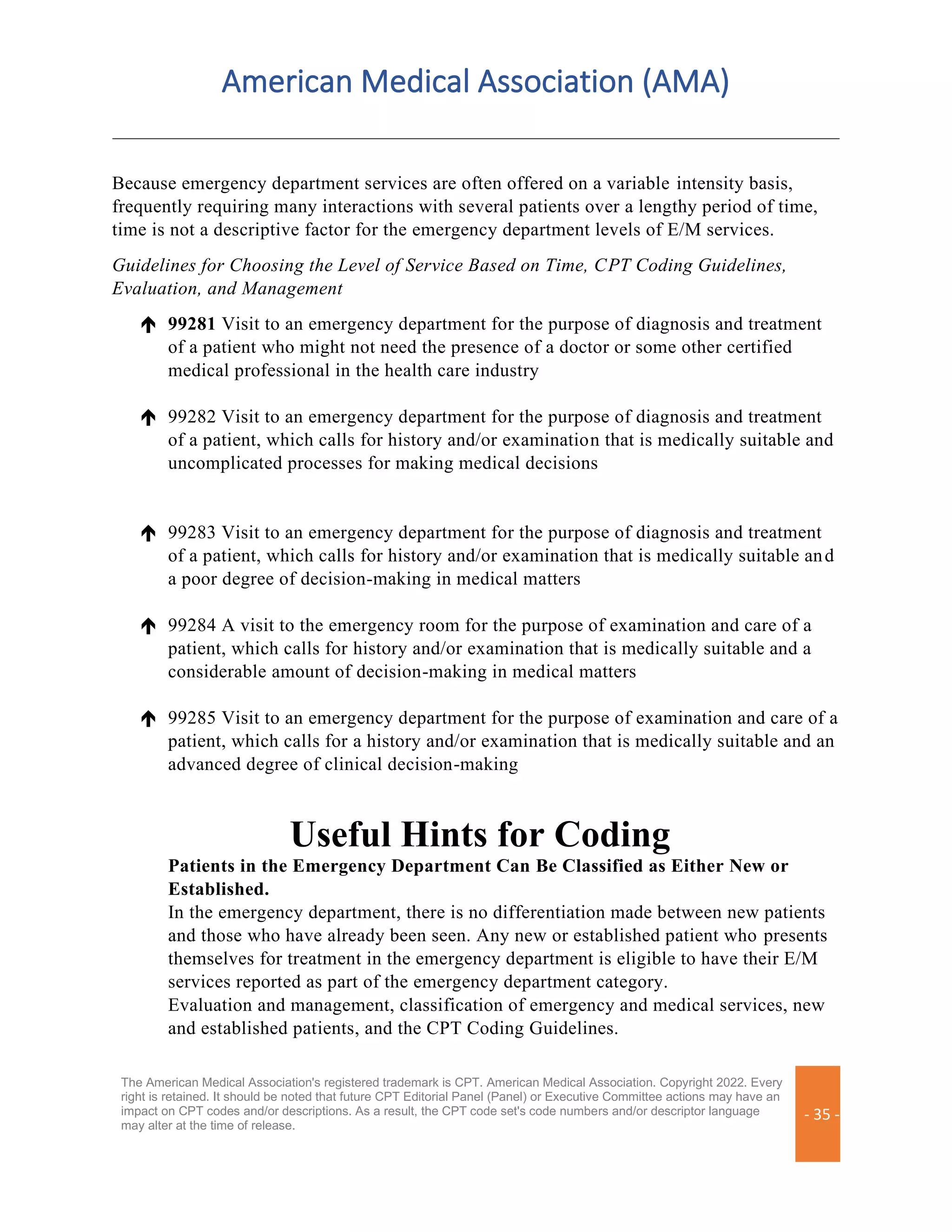 American Medical Association (AMA)
The American Medical Association's registered trademark is CPT. American Medical Association. Copyright 2022. Every
right is retained. It should be noted that future CPT Editorial Panel (Panel) or Executive Committee actions may have an
impact on CPT codes and/or descriptions. As a result, the CPT code set's code numbers and/or descriptor language
may alter at the time of release.
- 35 -
Because emergency department services are often offered on a variable intensity basis,
frequently requiring many interactions with several patients over a lengthy period of time,
time is not a descriptive factor for the emergency department levels of E/M services.
Guidelines for Choosing the Level of Service Based on Time, CPT Coding Guidelines,
Evaluation, and Management
 99281 Visit to an emergency department for the purpose of diagnosis and treatment
of a patient who might not need the presence of a doctor or some other certified
medical professional in the health care industry
 99282 Visit to an emergency department for the purpose of diagnosis and treatment
of a patient, which calls for history and/or examination that is medically suitable and
uncomplicated processes for making medical decisions
 99283 Visit to an emergency department for the purpose of diagnosis and treatment
of a patient, which calls for history and/or examination that is medically suitable and
a poor degree of decision-making in medical matters
 99284 A visit to the emergency room for the purpose of examination and care of a
patient, which calls for history and/or examination that is medically suitable and a
considerable amount of decision-making in medical matters
 99285 Visit to an emergency department for the purpose of examination and care of a
patient, which calls for a history and/or examination that is medically suitable and an
advanced degree of clinical decision-making
Useful Hints for Coding
Patients in the Emergency Department Can Be Classified as Either New or
Established.
In the emergency department, there is no differentiation made between new patients
and those who have already been seen. Any new or established patient who presents
themselves for treatment in the emergency department is eligible to have their E/M
services reported as part of the emergency department category.
Evaluation and management, classification of emergency and medical services, new
and established patients, and the CPT Coding Guidelines.
 